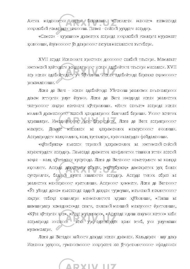 Антик маданиятни ю қ ори баҳолаши. «Топилган жаннат» поэмасида ин қ илобий ғ оялардан чекиниш. Поэма - сиёсий ру ҳ даги асардир. «Самсон - курашчи» драматик асарида ин қ илобий ғ ояларга мурожаат қилиниши, ёзувчининг ўз даврининг актуал масаласига эътибори. XVII асрда Испанияга христиан динининг салбий таъсири. Мамлакат ижтимоий ҳаётидаги во қ еаларнинг испан адабиётига таъсири масаласи. XVII аср испан адабиётидаги уч й ў налиш. Испан адабиётида барокко оқимининг ривожланиши. Лопе де Вега - испан адабиётида Уй ғ ониш реализми анъаналарини давом эттирган улу ғ ёзувчи. Лопе де Вега ижодида испан реалистик театрининг юқори по ғ онага к ў тарилиши. «Янги санъат» асарида испан миллий драмасининг асосий қ оидаларини белгилаб бериши. Унинг эстетик қ арашлари. Ижодиётининг ранг-баранглиги. Лопе де Вега асарларининг мавзуси. Давлат масаласи ва қ а ҳ рамонлик мавзусининг ечилиши. Асарларидаги хал қ чиллик, хал қ эртаклари, хроникалардан фойдаланиши. « қ ў з ибулоқ» пьесаси тарихий қ а ҳ рамонлик ва ижтимоий-сиёсий характердаги асардир. Пеьесада драматик конфликтни ташкил этган асосий во қ еа - хал қ қ ў зғ олони хусусида. Лопе де Веганинг новаторлиги ва хал ққ а яқинлиги. Асарда де ҳ қонлар образи, « қ ў з ибуло қ » демократик ру ҳ билан суғорилган, бадиий пухта ишланган асардир. Асарда типик образ ва реалистик манзаранинг яратилиши. Асарнинг қ иммати. Лопе де Веганинг «Ўз уйида доно» пьесасида оддий де ҳқ он турмуши, маънавий поклигининг ю қ ори табақа кишилари манманлигига қ арши қў йилиши, «Плаш ва шамширлар комедияси»да севги, оилавий-маиший мавзунинг ёритилиши, «Кў з а к ў тарган қ из», «Ра қ с муаллими», «Аслзода идиш ювувчи хотин» каби асарларида инсонни эски урф-одатлардан ҳоли этиб, уни улу ғ лаши муаммолари. Лопе де Вегадан кейинги даврда испан драмаси. Кальдерон - шу давр Испания ру ҳ ини, гуманизмнинг инқирозга юз ў гирганлигининг ифодачиси 