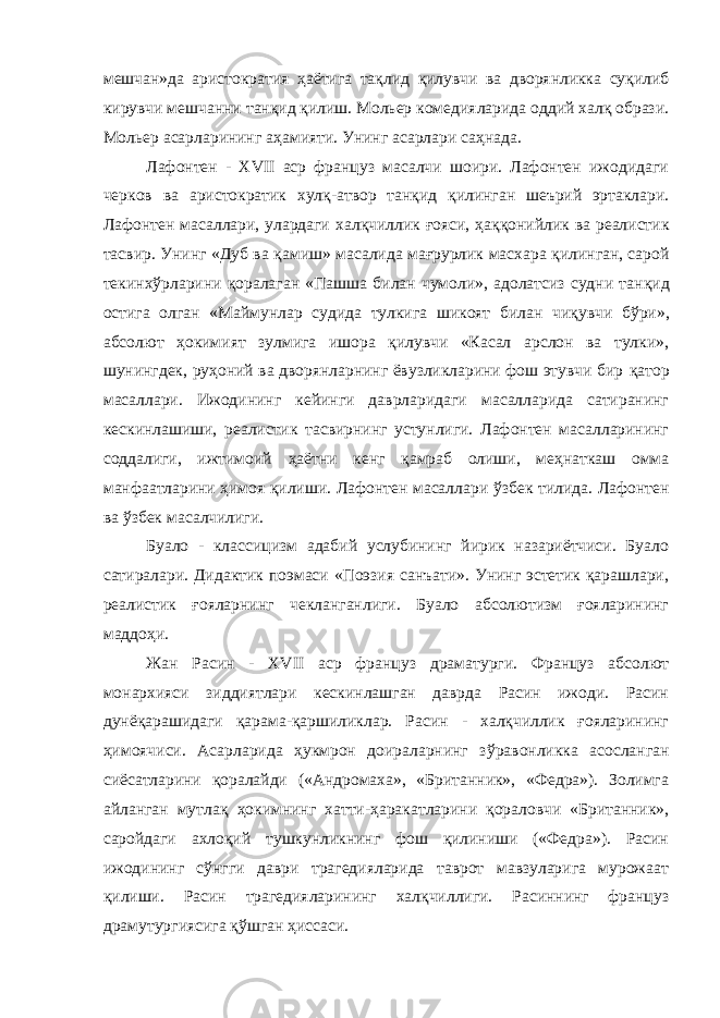 мешчан»да аристократия ҳ аётига тақлид қ илувчи ва дворянликка суқилиб кирувчи мешчанни танқид қилиш. Мольер комедияларида оддий халқ образи. Мольер асарларининг аҳамияти. Унинг асарлари саҳнада. Лафонтен - XVII аср француз масалчи шоири. Лафонтен ижодидаги черков ва аристократик хулқ-атвор тан қ ид қилинган шеърий эртаклари. Лафонтен масаллари, улардаги хал қ чиллик ғ ояси, ҳ а ққ онийлик ва реалистик тасвир. Унинг «Дуб ва қ амиш» масалида мағрурлик масхара қ илинган, сарой текинх ў рларини қ оралаган «Пашша билан чумоли», адолатсиз судни тан қ ид остига олган «Маймунлар судида тулкига шикоят билан чи қ увчи б ў ри», абсолют ҳ окимият зулмига ишора қилувчи «Касал арслон ва тулки», шунингдек, руҳоний ва дворянларнинг ёвузликларини фош этувчи бир қ атор масаллари. Ижодининг кейинги даврларидаги масалларида сатиранинг кескинлашиши, реалистик тасвирнинг устунлиги. Лафонтен масалларининг соддалиги, ижтимоий ҳ аётни кенг қ амраб олиши, меҳнаткаш омма манфаатларини ҳимоя қилиши. Лафонтен масаллари ў збек тилида. Лафонтен ва ўзбек масалчилиги. Буало - классицизм адабий услубининг йирик назариётчиси. Буало сатиралари. Дидактик поэмаси «Поэзия санъати». Унинг эстетик қарашлари, реалистик ғояларнинг чекланганлиги. Буало абсолютизм ғояларининг маддоҳи. Жан Расин - XVII аср француз драматурги. Француз абсолют монархияси зиддиятлари кескинлашган даврда Расин ижоди. Расин дунё қ арашидаги қ арама- қ аршиликлар. Расин - халқчиллик ғояларининг ҳимоячиси. Асарларида ҳукмрон доираларнинг з ў равонликка асосланган сиёсатларини қоралайди («Андромаха», «Британник», «Федра»). Золимга айланган мутлақ ҳ окимнинг хатти-ҳаракатларини қораловчи «Британник», саройдаги ахлоқий тушкунликнинг фош қилиниши («Федра»). Расин ижодининг сўнгги даври трагедияларида таврот мавзуларига мурожаат қилиши. Расин трагедияларининг халқчиллиги. Расиннинг француз драмутургиясига қў шган ҳиссаси. 