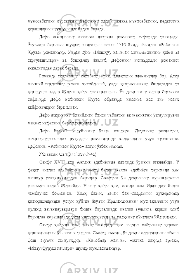 муносабатини кўрсатади. Дефонинг оддий хал ққ а муносабатини, педагогик қарашларини тушунишга ёрдам беради. Дефо ижодининг иккинчи даврида романист сифатида танилади. Ёзувчига биринчи шуҳрат келтирган асари 1719 йилда ёзилган «Робинзон Крузо» романидир. Ундан с ў нг «Маш ҳ ур капитан Сингльтоннинг ҳ аёти ва саргузаштлари» ва бошқалар ёзилиб, Дефонинг истеъдодли романист эканлигидан дарак беради. Романда саргузашт, автобиографик, педагогик элементлар бор. Асар маиший-саргузашт роман ҳисобланиб, унда қа ҳ рамоннинг ёшлигидан то қаригунга қадар б ў лган ҳ аёти тасвирланган. Ўз даврининг илғ о р ёзувчиси сифатида Дефо Робинзон Крузо образида инсонга хос энг нозик кайфиятларни бера олган. Дефо асарининг бо қ ийлиги боиси табиатни ва жамиятни ў з гартирувчи ме ҳ нат нафасини бера олишидадир. Дефо бадиий услубининг ў з ига хослиги. Дефонинг реалистик, маърифатпарварлик ру ҳ идаги романларида халқчиллик учун курашиши. Дефонинг «Робинзон Крузо» асари ўзбек тилида. Жонатан Свифт (1667-1745) Свифт XVIII аср Англия адабиётида ало ҳ ида ў ринни эгаллайди. У фа қ ат инглиз адабиётининг эмас, балки жаҳон адабиёти тарихида ҳ ам машҳур тан қ идчилардан биридир. Свифтни ў з даврининг курашларисиз тасаввур қ илиб бўлмайди. Унинг ҳ аёти ҳам, ижоди ҳ ам Ирландия билан чамбарчас боғланган. Хал қ бахти, ватан бахт-саодатини ҳукмронлар қизиқишларидан устун қўйган ёзувчи Ирдландиянинг муста қ иллиги учун ирланд ватанпарварлари билан биргаликда инглиз зулмига қ арши олиб борилган курашларда фаол иштирок этади ва халқнинг кўнглига й ў л топади. Свифт ҳаётида ҳам, унинг ижодида ҳ ам инглиз ҳаётининг қ арама- қаршиликлари ў з аксини топган. Свифт, аввало, ў з даври иллатларини аёвсиз фош этувчи сатирикдир. «Китоблар жанги», «Бочка ҳа қ ида эртак», «Мовутфуруш хатлари» шулар жумласидандир. 