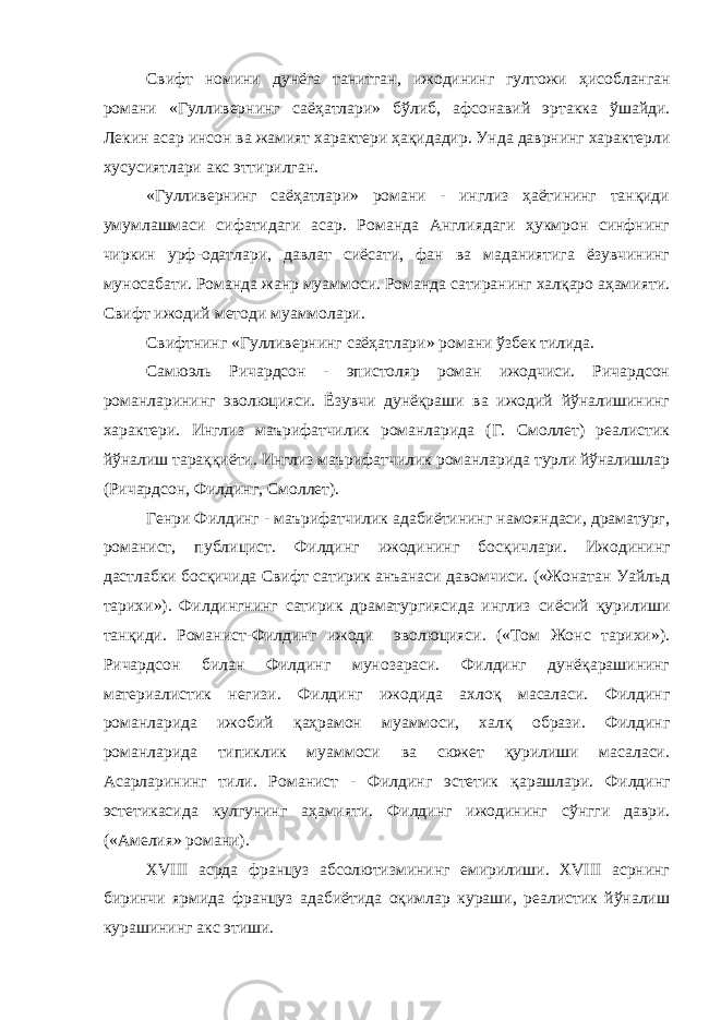 Свифт номини дунёга танитган, ижодининг гултожи ҳ исобланган романи «Гулливернинг саё ҳ атлари» б ў либ, афсонавий эртакка ўшайди. Лекин асар инсон ва жамият характери ҳ а қ идадир. Унда даврнинг характерли хусусиятлари акс эттирилган. «Гулливернинг саёҳатлари» романи - инглиз ҳаётининг танқиди умумлашмаси сифатидаги асар. Романда Англиядаги ҳукмрон синфнинг чиркин урф-одатлари, давлат сиёсати, фан ва маданиятига ёзувчининг муносабати. Романда жанр муаммоси. Романда сатиранинг халқаро аҳамияти. Свифт ижодий методи муаммолари. Свифтнинг «Гулливернинг саёҳатлари» романи ўзбек тилида. Самюэль Ричардсон - эпистоляр роман ижодчиси. Ричардсон романларининг эволюцияси. Ёзувчи дунёқраши ва ижодий йўналишининг характери. Инглиз маърифатчилик романларида (Г. Смоллет) реалистик йўналиш тараққи ё ти. Инглиз маърифатчилик романларида турли йўналишлар (Ричардсон, Филдинг, Смоллет). Генри Филдинг - маърифатчилик адабиётининг намояндаси, драматург, романист, публицист. Филдинг ижодининг бос қ ичлари. Ижодининг дастлабки босқичида Свифт сатирик анъанаси давомчиси. («Жонатан Уайльд тарихи»). Филдингнинг сатирик драматургиясида инглиз сиёсий қ урилиши тан қ иди. Романист-Филдинг ижоди эволюцияси. («Том Жонс тарихи»). Ричардсон билан Филдинг мунозараси. Филдинг дунёқарашининг материалистик негизи. Филдинг ижодида ахлоқ масаласи. Филдинг романларида ижобий қ а ҳ рамон муаммоси, хал қ образи. Филдинг романларида типиклик муаммоси ва сюжет қурилиши масаласи. Асарларининг тили. Романист - Филдинг эстетик қ арашлари. Филдинг эстетикасида кулгунинг аҳамияти. Филдинг ижодининг с ў нгги даври. («Амелия» романи). XVIII асрда француз абсолютизмининг емирилиши. XVIII асрнинг биринчи ярмида француз адабиётида оқимлар кураши, реалистик йўналиш курашининг акс этиши. 