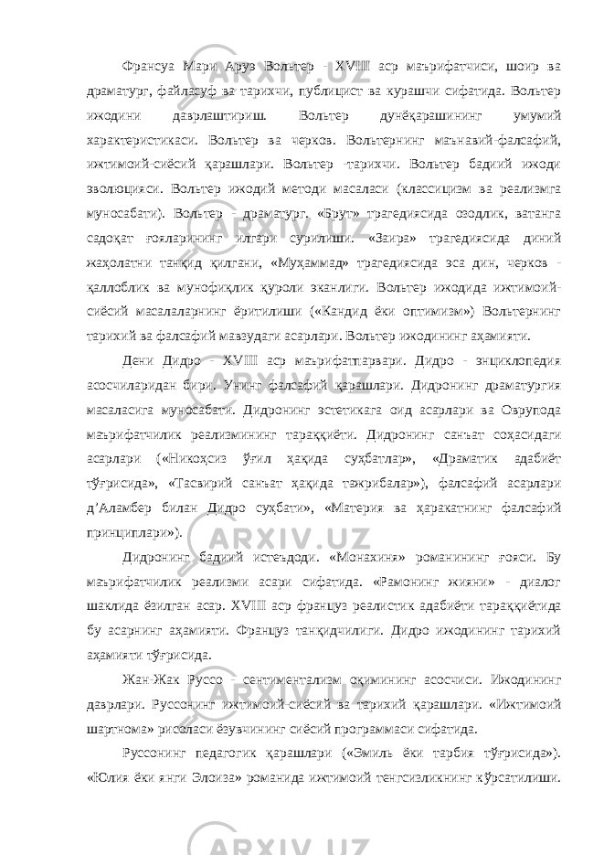 Франсуа Мари Аруэ Вольтер - XVIII аср маърифатчиси, шоир ва драматург, файласуф ва тарихчи, публицист ва курашчи сифатида. Вольтер ижодини даврлаштириш. Вольтер дунё қ арашининг умумий характеристикаси. Вольтер ва черков. Вольтернинг маънавий-фалсафий, ижтимоий-сиёсий қарашлари. Вольтер -тарихчи. Вольтер бадиий ижоди эволюцияси. Вольтер ижодий методи масаласи (классицизм ва реализмга муносабати). Вольтер - драматург. «Брут» трагедиясида озодлик, ватанга садо қ ат ғ ояларининг илгари сурилиши. «Заира» трагедиясида диний жаҳолатни тан қ ид қ илгани, «Му ҳ аммад» трагедиясида эса дин, черков - қ аллоблик ва мунофи қ лик қ уроли эканлиги. Вольтер ижодида ижтимоий- сиёсий масалаларнинг ёритилиши («Кандид ёки оптимизм») Вольтернинг тарихий ва фалсафий мавзудаги асарлари. Вольтер ижодининг аҳамияти. Дени Дидро - XVIII аср маърифатпарвари. Дидро - энциклопедия асосчиларидан бири. Унинг фалсафий қ арашлари. Дидронинг драматургия масаласига муносабати. Дидронинг эстетикага оид асарлари ва Оврупода маърифатчилик реализмининг тара ққ иёти. Дидронинг санъат со ҳ асидаги асарлари («Никоҳсиз ўғ ил ҳа қ ида су ҳ батлар», «Драматик адабиёт т ўғ рисида», «Тасвирий санъат ҳ а қ ида тажрибалар»), фалсафий асарлари д’Аламбер билан Дидро суҳбати», «Материя ва ҳ аракатнинг фалсафий принциплари»). Дидронинг бадиий истеъдоди. «Монахиня» романининг ғ ояси. Бу маърифатчилик реализми асари сифатида. «Рамонинг жияни» - диалог шаклида ёзилган асар. XVIII аср француз реалистик адабиёти тара ққ иётида бу асарнинг аҳамияти. Француз танқидчилиги. Дидро ижодининг тарихий аҳамияти т ўғ рисида. Жан-Жак Руссо - сентиментализм оқимининг асосчиси. Ижодининг даврлари. Руссонинг ижтимоий-сиёсий ва тарихий қ арашлари. «Ижтимоий шартнома» рисоласи ёзувчининг сиёсий программаси сифатида. Руссонинг педагогик қ арашлари («Эмиль ёки тарбия т ўғ рисида»). «Юлия ёки янги Элоиза» романида ижтимоий тенгсизликнинг к ў рсатилиши. 