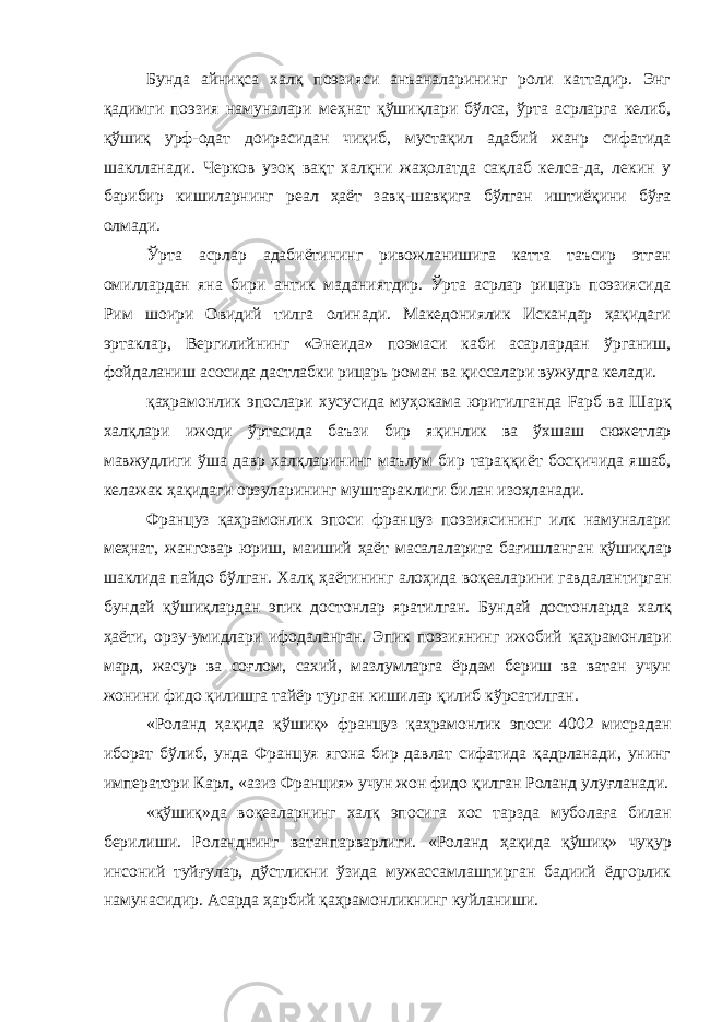 Бунда айниқса хал қ поэзияси анъаналарининг роли каттадир. Энг қ адимги поэзия намуналари ме ҳ нат қў ши қ лари бўлса, ўрта асрларга келиб, қўши қ урф-одат доирасидан чиқиб, мустақил адабий жанр сифатида шаклланади. Черков узо қ ва қ т хал қ ни жаҳолатда сақлаб келса-да, лекин у барибир кишиларнинг реал ҳаёт зав қ -шав қ ига б ў лган иштиёқини б ўғ а олмади. Ўрта асрлар адабиётининг ривожланишига катта таъсир этган омиллардан яна бири антик маданиятдир. Ўрта асрлар рицарь поэзиясида Рим шоири Овидий тилга олинади. Македониялик Искандар ҳақидаги эртаклар, Вергилийнинг «Энеида» поэмаси каби асарлардан ў рганиш, фойдаланиш асосида дастлабки рицарь роман ва қиссалари вужудга келади. қаҳ рамонлик эпослари хусусида му ҳ окама юритилганда Fарб ва Шар қ хал қ лари ижоди ўртасида баъзи бир я қ инлик ва ў хшаш сюжетлар мавжудлиги ў ша давр хал қ ларининг маълум бир тара ққ иёт босқичида яшаб, келажак ҳ ақидаги орзуларининг муштараклиги билан изоҳланади. Француз қ а ҳ рамонлик эпоси француз поэзиясининг илк намуналари меҳнат, жанговар юриш, маиший ҳ аёт масалаларига ба ғ ишланган қў ши қ лар шаклида пайдо бўлган. Хал қ ҳаётининг ало ҳ ида во қ еаларини гавдалантирган бундай қў ши қ лардан эпик достонлар яратилган. Бундай достонларда хал қ ҳ аёти, орзу-умидлари ифодаланган. Эпик поэзиянинг ижобий қ а ҳ рамонлари мард, жасур ва соғлом, сахий, мазлумларга ёрдам бериш ва ватан учун жонини фидо қилишга тайёр турган кишилар қ илиб к ў рсатилган. «Роланд ҳақида қў ши қ » француз қ а ҳ рамонлик эпоси 4002 мисрадан иборат б ў либ, унда Француя ягона бир давлат сифатида қадрланади, унинг императори Карл, «азиз Франция» учун жон фидо қилган Роланд улу ғ ланади. «қўшиқ»да во қ еаларнинг хал қ эпосига хос тарзда муболаға билан берилиши. Роланднинг ватанпарварлиги. «Роланд ҳ а қ ида қў ши қ » чу қ ур инсоний туй ғ улар, д ў стликни ў з ида мужассамлаштирган бадиий ёдгорлик намунасидир. Асарда ҳарбий қаҳрамонликнинг куйланиши. 