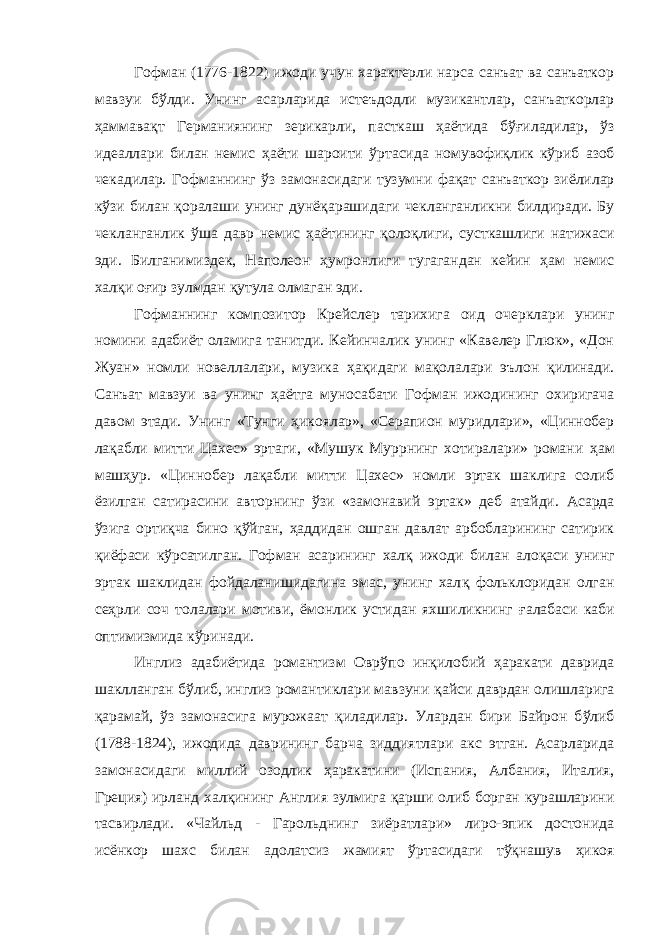 Гофман (1776-1822) ижоди учун характерли нарса санъат ва санъаткор мавзуи б ў лди. Унинг асарларида истеъдодли музикантлар, санъаткорлар ҳ аммава қ т Германиянинг зерикарли, пасткаш ҳ аётида б ўғ иладилар, ў з идеаллари билан немис ҳ аёти шароити ў рта сида номувофи қ лик к ў риб азоб чекадилар. Гофманнинг ў з замонасидаги тузумни фа қ ат санъаткор зиёлилар кў з и билан қ оралаши унинг дунё қ арашидаги чекланганликни билдиради. Бу чекланганлик ў ша давр немис ҳа ётининг қ оло қ лиги, сусткашлиги натижаси эди. Билганимиздек, Наполеон ҳ умронлиги тугагандан кейин ҳ ам немис хал қ и о ғ ир зулмдан қ утула олмаган эди. Гофманнинг композитор Крейслер тарихига оид очерклари унинг номини адабиёт оламига танитди. Кейинчалик унинг «Кавелер Глюк», «Дон Жуан» номли новеллалари, музика ҳ а қ идаги ма қ олалари эълон қ илинади. Санъат мавзуи ва унинг ҳ аётга муносабати Гофман ижодининг охиригача давом этади. Унинг «Тунги ҳ икоялар», «Серапион муридлари», «Циннобер ла қ абли митти Цахес» эртаги, «Мушук Муррнинг хотиралари» романи ҳ ам маш ҳ ур. «Циннобер ла қ абли митти Цахес» номли эртак шаклига солиб ёзилган сатирасини авторнинг ў з и «замонавий эртак» деб атайди. Асарда ў з ига орти қ ча бино қў йган, ҳ аддидан ошган давлат арбобларининг сатирик қ иёфаси к ў рсатилган. Гофман асарининг хал қ ижоди билан ало қ аси унинг эртак шаклидан фойдаланишидагина эмас, унинг хал қ фольклоридан олган се ҳ рли соч толалари мотиви, ёмонлик устидан яхшиликнинг ғ алабаси каби оптимизмида к ў ринади. Инглиз адабиётида романтизм Овр ў по ин қ илобий ҳ аракати даврида шаклланган б ў либ, инглиз романтиклари мавзуни қ айси даврдан олишларига қ арамай, ў з замонасига мурожаат қ иладилар. Улардан бири Байрон б ў либ (1788-1824), ижодида даврининг барча зиддиятлари акс этган. Асарларида замонасидаги миллий озодлик ҳ аракатини (Испания, Албания, Италия, Греция) ирланд хал қ ининг Англия зулмига қ арши олиб борган курашларини тасвирлади. «Чайльд - Гарольднинг зиёратлари» лиро-эпик достонида исёнкор шахс билан адолатсиз жамият ў рта сидаги т ўқ нашув ҳ икоя 