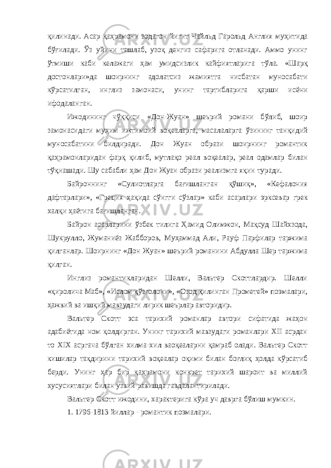 қ илинади. Асар қаҳ рамони зодагон йигит Чайльд Гарольд Англия му ҳ итида б ўғил ади. Ўз уйини ташлаб, узо қ денгиз сафарига отланади. Аммо унинг ў тмиши каби келажаги ҳ ам умидсизлик кайфиятларига т ў ла. «Шар қ достонлари»да шоирнинг адолатсиз жамиятга нисбатан муносабати к ў рсатилган, инглиз замонаси, унинг тартибларига қ арши исёни ифодаланган. Ижодининг ч ўққ иси «Дон-Жуан» шеърий романи б ў либ, шоир замонасидаги му ҳ им ижтимоий во қ еаларга, масалаларга ў з ининг тан қ идий муносабатини билдиради. Дон Жуан образи шоирнинг романтик қ а ҳ рамонларидан фар қ қ илиб, мутла қ о реал во қ еалар, реал одамлар билан т ўқ нашади. Шу сабабли ҳ ам Дон Жуан образи реализмга я қ ин туради. Байроннинг «Сулиотларга ба ғ ишланган қў ши қ », «Кефалония дафтарлари», «Греция ҳ а қ ида с ў нгги сў з лар» каби асарлари эрксевар грек хал қ и ҳ аётига ба ғ ишланган. Байрон асарларини ў збек тилига Ҳ амид Олимжон, Ма қ суд Шайхзода, Шукрулло, Жуманиёз Жабборов, Му ҳ аммад Али, Рауф Парфилар таржима қ илганлар. Шоирнинг «Дон Жуан» шеърий романини Абдулла Шер таржима қ илган. Инглиз романтикларидан Шелли, Вальтер Скоттлардир. Шелли « қ иролича Маб», «Ислом қ ў зғ олони», «Озод қ илинган Прометей» поэмалари, ҳажвий ва ишқий мавзудаги лирик шеърлар авторидир. Вальтер Скотт эса тарихий романлар автори сифатида жа ҳ он адабиётида ном қолдирган. Унинг тарихий мавзудаги романлари XII асрдан то XIX асргача бўлган хилма-хил вао қ еаларни қ амраб олади. Вальтер Скотт кишилар тақдирини тарихий воқеалар о қ ими билан боғли қ ҳолда кўрсатиб берди. Унинг ҳар бир қаҳрамони конкрет тарихий шароит ва миллий хусусиятлари билан узвий равишда гавдалантирилади. Вальтер Скотт ижодини, характерига к ў ра уч даврга б ў лиш мумкин. 1. 1796-1813 йиллар - романтик поэмалари. 