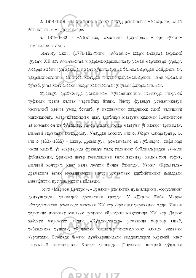 2. 1814-1818 - Шотландия тарихига оид романлари «Уэверли», «Гай Маннеринг», «Пуританлар». 3. 1819-1832 - «Айвенго», «Квентин Дорвард», «Перт гўзали» романларини ёзди. Вальтер Скотт (1771-1832)нинг «Айвенго» асари алоҳида ажралиб туради. XII аср Англиясидаги қ арама-қаршиликлар роман марказида туради. Асарда Робин Гуд ҳақидаги хал қ қўшиқлари ва балладаларидан фойдаланган, қаҳрамонларнинг, айни қ са, хал қ дан чиққан қаҳрамонларнинг тили ифодали бўлиб, унда хал қ оғзаки ижоди хазинасидан унумли фойдаланилган. Француз адабиётида романтизм й ў налишининг негизида инқилоб туфайли юзага келган тартиблар ётади. Ил ғ ор француз романтиклари ижтимоий ҳаётга умид бо ғ лаб, у инсониятни озодликка олиб келишига ишонадилар. Агар классицизм давр адиблари мавзуни қ адимги Юнонистон ва Римдан олган б ў лсалар, ил ғ ор романтиклар мавзуни ўз халқи тарихидан, миллий тарихдан ахтардилар. Улардан Виктор Гюго, Жорж Сандлардир. В. Гюго (1802-1885) - шоир, драматург, романнавис ва публицист сифатида ижод қ илиб, ў з асарларида француз хал қ тилининг бойликларидан унумли фойдаланди, француз шеър тузилишини янги вазнлар, хилма-хил қ офия, миллий колорит, кенг хал қ лу ғ ати билан бойитди. Унинг «Кромвель» драмасига ёзган му қ аддимаси илғор романтизм адабиётининг амалдаги манифести, программасига айланди. Гюго «Марион Делорм», «Эрнани» романтик драмаларини, « қ иролнинг дилхушлиги» тан қ идий драмасини яратди. У «Париж Биби Марям ибодатхонаси» романига мавзуни XV аср Франция тарихидан олди. Инсон тарихида диннинг машъум ролини кўрсатиш ма қ садида XV аср Париж ҳаётига мурожаат қ илди. «Х ў рланганлар» романида хор-зор яшаб, тубанликка тушган, хўрланган кишилар қисматининг аянчли эканини кўрсатади. Романда ёзувчи дунё қ арашидаги зиддиятларга қ арамай, кенг ижтимоий масалаларни ў рта га ташлади. Гюгонинг шеърий т ў плами 