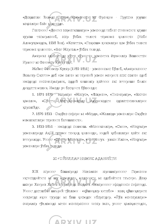 «Да ҳ шатли йил»да Париж Коммунаси ва Франция - Пруссия уруши во қ еалари баён қилинади. Гюгонинг «Денгиз заҳматкашлари» романида табиат стихиясига қ арши кураш тасвирланиб, асар ў збек тилига таржима қилинган (Наби Алиму ҳ амедов, 1938 йил). «Козетта», «Гаврош» ҳ икоялари ҳ ам ў збек тилига таржима қилинган. «Бюг Жаргаль» ўзбек тилида. Америка адабиётида кўзга кўринган романтик ёзувчилар Вашингтон Ирвинг ва Фенимор Купер эди. Жеймс Фенимор Купер (1789-1851) - романнавис б ў либ, «Американинг Вальтер Скотти» деб ном олган ва тарихий роман жанрига асос солган адиб ижодида инсонпарварлик, оддий кишилар ҳаётини акс эттириши билан ди ққ атга молик. Ижоди уч бос қ ичга бўлинади: 1. 1821-1826 - асарлари «Жосус», «Лоцман», «Пионерлар», «Бостон қ амали», «С ў нгги Могикан»ларда Америкадаги адолатсизликларни қоралайди. 2. 1826-1833 - Овр ў по сафари ва «Мард», «Жаллод» романлари Оврўпо мамлакатлари тарихига бағишланган. 3. 1833-1851 - ижодида силжиш. «Моникенлар», «Овчи», «Из қ увар» романларида А қ Ш тузуми тан қ ид қилинади, индей қ абилалари ҳаёти акс эттирилади. Унинг «Сўнгги Могикан», «Чингачгук - улкан Илон», «Изқувар» романлари ўзбек тилида. 30-40 ЙИЛЛАР НЕМИС АДАБИЁТИ XIX асрнинг бошларида Наполеон юришларининг Германия иқтисодиётига ва шу жумладан, маданияти ва адабиётига таъсири. Давр шоири Хенрих Хейне асарларида озодлик ғ ояларининг ифодачиси сифатида. Унинг дастлабки шеърий т ў плами - « қў ши қ лар китоби» - хал қ қў шиқларига ни ҳ оятда я қ ин туради ва беш қ исмдан иборатдир. «Йўл манзаралари» очерклар тўпламида ватан манзарасини чизар экан, унинг қолоқлигидан, 