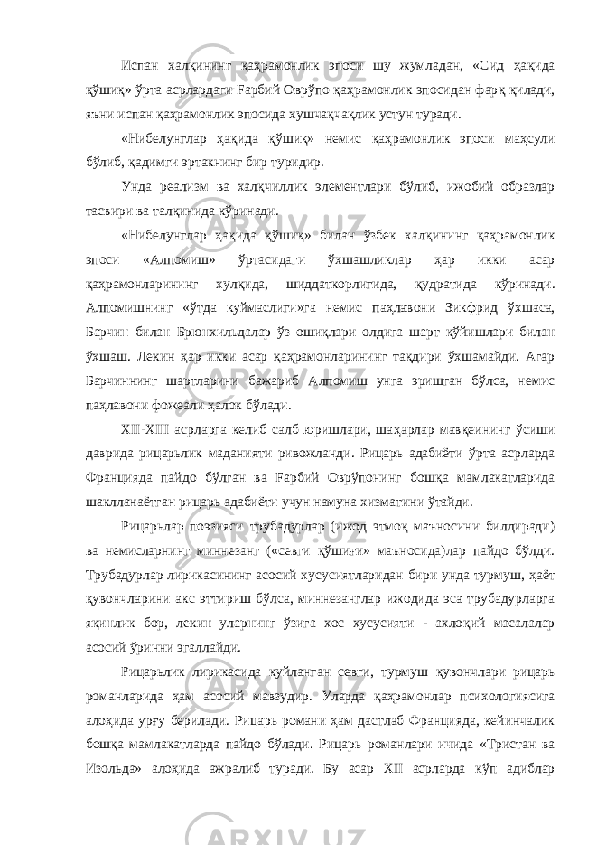 Испан хал қ ининг қа ҳ рамонлик эпоси шу жумладан, «Сид ҳа қ ида қўшиқ» ўрта асрлардаги Fарбий Оврўпо қа ҳ рамонлик эпосидан фар қ қ илади, яъни испан қ а ҳ рамонлик эпосида хушчақчақлик устун туради. «Нибелунглар ҳ а қ ида қў ши қ » немис қ а ҳ рамонлик эпоси ма ҳ сули б ў либ, қ адимги эртакнинг бир туридир. Унда реализм ва хал қ чиллик элементлари б ў либ, ижобий образлар тасвири ва тал қ инида к ў ринади. «Нибелунглар ҳ а қ ида қў ши қ » билан ўзбек хал қ ининг қа ҳ рамонлик эпоси «Алпомиш» ў рта сидаги ў хшашликлар ҳ ар икки асар қ а ҳ рамонларининг хулқида, шиддаткорлигида, қ удратида к ў ринади. Алпомишнинг «ўтда куймаслиги»га немис па ҳ лавони Зикфрид ў хшаса, Барчин билан Брюнхильдалар ў з ошиқлари олдига шарт қў йишлари билан ў хшаш. Лекин ҳар икки асар қа ҳ рамонларининг та қ дири ўхшамайди. Агар Барчиннинг шартларини бажариб Алпомиш унга эришган бўлса, немис па ҳ лавони фожеали ҳалок б ў лади. XII-XIII асрларга келиб салб юришлари, ша ҳ арлар мав қ еининг ўсиши даврида рицарьлик маданияти ривожланди. Рицарь адабиёти ў рта асрларда Францияда пайдо бўлган ва Fарбий Оврўпонинг бош қ а мамлакатларида шаклланаётган рицарь адабиёти учун намуна хизматини ўтайди. Рицарьлар поэзияси трубадурлар (ижод этмоқ маъносини билдиради) ва немисларнинг миннезанг («севги қў ши ғ и» маъносида)лар пайдо бўлди. Трубадурлар лирикасининг асосий хусусиятларидан бири унда турмуш, ҳ аёт қ увончларини акс эттириш бўлса, миннезанглар ижодида эса трубадурларга яқинлик бор, лекин уларнинг ўзига хос хусусияти - ахло қ ий масалалар асосий ў ринни эгаллайди. Рицарьлик лирикасида куйланган севги, турмуш қ увончлари рицарь романларида ҳам асосий мавзудир. Уларда қ а ҳ рамонлар психологиясига алоҳида урғу берилади. Рицарь романи ҳам дастлаб Францияда, кейинчалик бош қ а мамлакатларда пайдо б ў лади. Рицарь романлари ичида «Тристан ва Изольда» алоҳида ажралиб туради. Бу асар XII асрларда к ў п адиблар 