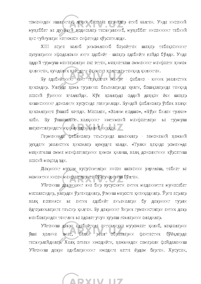 томонидан ишланган, лекин бизгача парчалар етиб келган. Унда инсоний му ҳ аббат ва дунёвий ҳ одисалар тасвирланиб, му ҳ аббат инсоннинг табиий ҳ ис-туйғ у лари натижаси сифатида к ў рсатилади. XIII асрга келиб ривожланиб бораётган шаҳар таба қ асининг орзуларини ифодаловчи янги адабиёт - шаҳар адабиёти пайдо б ў лди. Унда оддий турмуш манзаралари акс этган, меҳнаткаш омманинг манфаати ҳ имоя қилинган, кундалик ҳаётдаги ё қ имсиз ҳ олатлар танқид қилинган. Бу адабиётнинг кенг тарқалган жанри - фаблио - кичик реалистик ҳикоядир. Уларда ҳ ажв турлича: баъзиларида кулги, бошқаларида танқид асосий ўринни эгаллайди. К ў п ҳ олларда оддий де ҳқ он ёки ша ҳ ар кишисининг донолиги хусусида гапирилади. Бунда й фаблиолар ўзбек хал қ и ҳикояларига ўхшаб кетади. Масалан, «Золим подшо», «Б ў ри билан тулки» каби. Бу ўхшашлик хал қ нинг ижтимоий манфаатлари ва турмуш шароитларидаги яқинликдан келиб чи ққ ан. Германияда фаблиолар таъсирида шванклар - замонавий ҳ ажвий ру ҳ даги реалистик ҳ икоялар вужудга келди. «Тулки ҳа қ ида роман»да ме ҳ наткаш омма манфаатларини ҳимоя қ илиш, хал қ донолигини кўрсатиш асосий мақсад эди. Даврнинг муҳим хусусиятлари инсон шахсини улу ғ лаш, табиат ва жамиятни инсон манфаатларига б ў йсундириш б ў лган. Уй ғ ониш даврининг яна бир хусусияти антик маданиятга муносабат масаласидир , улардан ў рганадилар , ўтмиш меросга қ изи қ адилар . Ўрта асрлар хал қ поэзияси ва антик адабиёт анъаналари бу даврнинг турли ёдгорликларига таъсир қ илган . Бу даврнинг йирик гуманистлари антик давр манбаларидан тенглик ва адолат учун кураш ғ ояларини оладилар. Уй ғ ониш даври адабиётида антикликка мурожаат қ илиб, воқеаларни ў ша ҳ олича эмас, балки реал образларни фантастик бўёқларда тасвирлайдилар. Халқ оғзаки ижодиёти, ҳажвиядан самарали фойдаланиш Уй ғ ониш даври адибларининг ижодига катта ёрдам берган. Хусусан, 