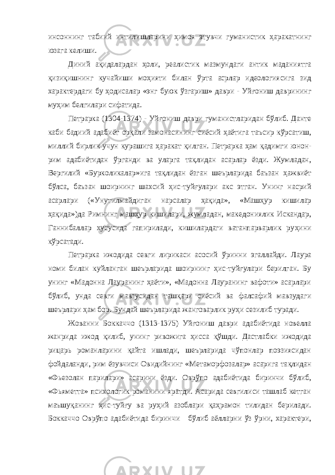 инсоннинг табиий интилишларини ҳимоя этувчи гуманистик ҳ аракатнинг юзага келиши. Диний а қ идалардан ҳ оли, реалистик мазмундаги антик маданиятга қизи қ ишнинг кучайиши моҳияти билан ў рта асрлар идеологиясига зид характердаги бу ҳ одисалар «энг буюк ў з гариш» даври - Уйғониш даврининг му ҳ им белгилари сифатида. Петрарка (1304-1374) - Уйғониш даври гуманистларидан бўлиб. Данте каби бадиий адабиёт ор қ али замонасининг сиёсий ҳаётига таъсир кўрсатиш, миллий бирлик учун курашига ҳ аракат қ илган. Петрарка ҳ ам қадимги юнон- рим адабиётидан ўрганди ва уларга тақлидан асарлар ёзди. Жумладан, Вергилий «Бурколикалар»ига тақлидан ёзган шеърларида баъзан ҳажвиёт бўлса, баъзан шоирнинг шахсий ҳ ис-туйғулари акс этган. Унинг насрий асарлари («Унутилмайдиган нарсалар ҳ а қ ида», «Маш ҳ ур кишилар ҳақида»)да Римнинг машҳур кишилари, жумладан, македониялик Искандар, Ганнибаллар хусусида гапирилади, кишилардаги ватанпарварлик ру ҳ ини кўрсатади. Петрарка ижодида севги лирикаси асосий ў ринни эгаллайди. Лаура номи билан куйланган шеърларида шоирнинг ҳ ис-туйғулари берилган. Бу унинг «Мадонна Лауранинг ҳаёти», «Мадонна Лауранинг вафоти» асарлари б ў либ, унда севги мавзусидан таш қ ари сиёсий ва фалсафий мавзудаги шеърлари ҳ ам бор. Бундай шеърларида жанговарлик руҳи сезилиб туради. Жованни Боккаччо (1313-1375) Уй ғ ониш даври адабиётида новелла жанрида ижод қилиб, унинг ривожига ҳисса қў шди. Дастлабки ижодида рицарь романларини қайта ишлади, шеърларида чўпонлар поэзиясидан фойдаланди, рим ёзувчиси Овидийнинг «Метаморфозалар» асарига та қ лидан «Фьезолан парилари» асарини ёзди. Оврўпо адабиётида биринчи бўлиб, «Фьяметта» психологик романини яратди. Асарида севгилиси ташлаб кетган маъшу қ анинг ҳис-туйғу ва руҳий азоблари қаҳрамон тилидан берилади. Боккаччо Овр ў по адабиётида биринчи б ў либ аёлларни ўз ў рни, характери, 