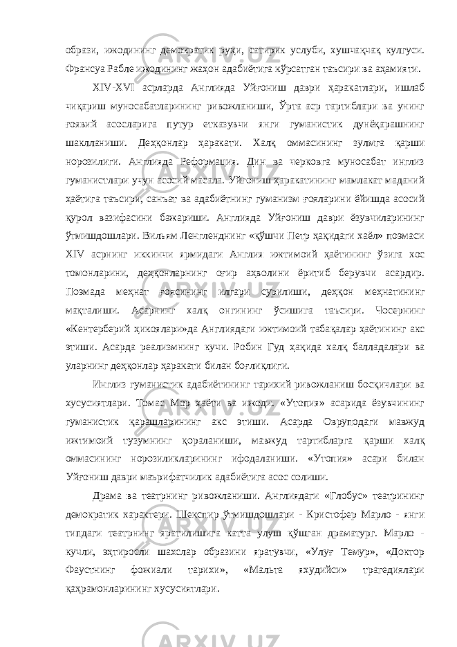 образи, ижодининг демократик ру ҳ и, сатирик услуби, хушча қ ча қ кулгуси. Франсуа Рабле ижодининг жа ҳ он адабиётига кўрсатган таъсири ва а ҳ амияти. XIV-XVI асрларда Англияда Уй ғ ониш даври ҳ аракатлари, ишлаб чи қ ариш муносабатларининг ривожланиши, Ўрта аср тартиблари ва унинг ғ оявий асосларига путур етказувчи янги гуманистик дунёқарашнинг шаклланиши. Де ҳқ онлар ҳ аракати. Хал қ оммасининг зулмга қарши норозилиги. Англияда Реформация. Дин ва черковга муносабат инглиз гуманистлари учун асосий масала. Уй ғ ониш ҳаракатининг мамлакат маданий ҳаётига таъсири, санъат ва адабиётнинг гуманизм ғ ояларини ёйишда асосий қ урол вазифасини бажариши. Англияда Уйғониш даври ёзувчиларининг ў тмишдошлари. Вильям Ленгленднинг «қўшчи Петр ҳақидаги хаёл» поэмаси XIV асрнинг иккинчи ярмидаги Англия ижтимоий ҳаётининг ў з ига хос томонларини, деҳқонларнинг оғир аҳволини ёритиб берувчи асардир. Поэмада меҳнат ғ оясининг илгари сурилиши, де ҳқ он меҳнатининг мақталиши. Асарнинг хал қ онгининг ў сишига таъсири. Чосернинг «Кентерберий ҳ икоялари»да Англиядаги ижтимоий таба қ алар ҳаётининг акс этиши. Асарда реализмнинг кучи. Робин Гуд ҳа қ ида халқ балладалари ва уларнинг деҳқонлар ҳ аракати билан боғлиқлиги. Инглиз гуманистик адабиётининг тарихий ривожланиш бос қ ичлари ва хусусиятлари. Томас Мор ҳаёти ва ижоди. «Утопия» асарида ёзувчининг гуманистик қарашларининг акс этиши. Асарда Овруподаги мавжуд ижтимоий тузумнинг қораланиши, мавжуд тартибларга қ арши хал қ оммасининг норозиликларининг ифодаланиши. «Утопия» асари билан Уй ғ ониш даври маърифатчилик адабиётига асос солиши. Драма ва театрнинг ривожланиши. Англиядаги «Глобус» театрининг демократик характери. Шекспир ўтмишдошлари - Кристофер Марло - янги типдаги театрнинг яратилишига катта улуш қўшган драматург. Марло - кучли, эҳтиросли шахслар образини яратувчи, «Улуғ Темур», «Доктор Фаустнинг фожиали тарихи», «Мальта яхудийси» трагедиялари қа ҳ рамонларининг хусусиятлари. 