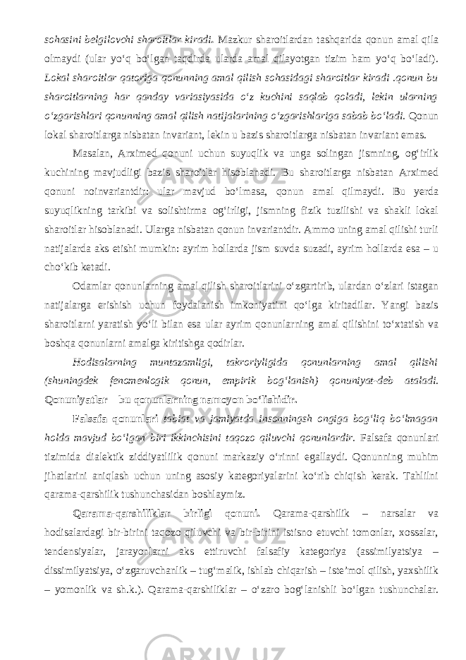 sohasini belgilovchi sharoitlar kiradi . Mazkur sharoitlardan tashqarida qonun amal qila olmaydi (ular yo‘q bo‘lgan taqdirda ularda amal qilayotgan tizim ham yo‘q bo‘ladi). Lokal sharoitlar qatoriga qonunning amal qilish sohasidagi sharoitlar kiradi .qonun bu sharoitlarning har qanday variasiyasida o‘z kuchini saqlab qoladi, lekin ularning o‘zgarishlari qonunning amal qilish natijalarining o‘zgarishlariga sabab bo‘ladi. Qonun lokal sharoitlarga nisbatan invariant, lekin u bazis sharoitlarga nisbatan invariant emas. Masalan, Arximed qonuni uchun suyuqlik va unga solingan jismning, og‘irlik kuchining mavjudligi bazis sharoitlar hisoblanadi. Bu sharoitlarga nisbatan Arximed qonuni noinvariantdir: ular mavjud bo‘lmasa, qonun amal qilmaydi. Bu yerda suyuqlikning tarkibi va solishtirma og‘irligi, jismning fizik tuzilishi va shakli lokal sharoitlar hisoblanadi. Ularga nisbatan qonun invariantdir. Ammo uning amal qilishi turli natijalarda aks etishi mumkin: ayrim hollarda jism suvda suzadi, ayrim hollarda esa – u cho‘kib ketadi. Odamlar qonunlarning amal qilish sharoitlarini o‘zgartirib, ulardan o‘zlari istagan natijalarga erishish uchun foydalanish imkoniyatini qo‘lga kiritadilar. Yangi bazis sharoitlarni yaratish yo‘li bilan esa ular ayrim qonunlarning amal qilishini to‘xtatish va boshqa qonunlarni amalga kiritishga qodirlar. Hodisalarning muntazamligi, takroriyligida qonunlarning amal qilishi (shuningdek fenomenlogik qonun, empirik bog‘lanish) qonuniyat - deb ataladi . Qonuniyatlar – bu qonunlarning namoyon bo‘lishidir. Falsafa qonunlari tabiat va jamiyatda insonningsh ongiga bog‘liq bo‘lmagan holda mavjud bo‘lgan biri ikkinchisini taqozo qiluvchi qonunlardir. Falsafa qonunlari tizimida dialektik ziddiyatlilik qonuni markaziy o‘rinni egallaydi. Qonunning muhim jihatlarini aniqlash uchun uning asosiy kategoriyalarini ko‘rib chiqish kerak. Tahlilni qarama-qarshilik tushunchasidan boshlaymiz. Qarama-qarshiliklar birligi qonuni. Qarama-qarshilik – narsalar va hodisalardagi bir-birini taqozo qiluvchi va bir-birini istisno etuvchi tomonlar, xossalar, tendensiyalar, jarayonlarni aks ettiruvchi falsafiy kategoriya (assimilyatsiya – dissimilyatsiya, o‘zgaruvchanlik – tug‘malik, ishlab chiqarish – iste’mol qilish, yaxshilik – yomonlik va sh.k.). Qarama-qarshiliklar – o‘zaro bog‘lanishli bo‘lgan tushunchalar. 