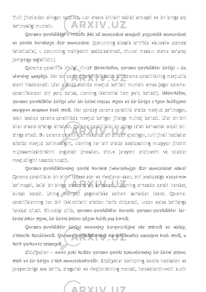 Turli jihatlardan olingan taqdirda, ular o‘zaro birlikni tashkil etmaydi va bir-biriga zid bo‘lmasligi mumkin. Qarama-qarshiliklar o‘rtasida ikki xil munosabat mavjud: yagonalik munosabati va qarshi harakatga doir munosabat . (qonunning klassik ta’rifida «kurash» atamasi ishlatiladiki, u qonunning mohiyatini soddalashtiradi, chunki mazkur atama ko‘proq jamiyatga tegishlidir.) Qarama-qarshilik birligi nima? Birinchidan, qarama-qarshiliklar birligi – bu ularning uzviyligi. Har bir qarama-qarshilik boshqa bir qarama-qarshilikning mavjudlik sharti hisoblanadi. Ular alohida-alohida mavjud bo‘lishi mumkin emas (agar qarama- qarshiliklardan biri yo‘q bo‘lsa, ularning ikkinchisi ham yo‘q bo‘ladi). Ikkinchidan, qarama-qarshiliklar birligi ular bir-birini taqozo etgan va bir-biriga o‘tgan holdagina muayyan mazmun kasb etadi. Har qanday qarama-qarshilik o‘zida mavjud bo‘lmagan, lekin boshqa qarama-qarshilikda mavjud bo‘lgan jihatga muhtoj bo‘ladi. Ular bir-biri bilan o‘zaro ta’sirga kirishadi. Qarama-qarshiliklar bir-biriga ta’sir ko‘rsatish orqali bir- biriga o‘tadi. Bu qarama-qarshiliklar makonda bir-biridan ajratilgan, turli jinsli hodisalar sifatida mavjud bo‘lmasligini, ularning har biri o‘zida boshqasining muayyan jihatini mujassamlashtirishini anglatadi (masalan, o‘quv jarayoni o‘qituvchi va talablar mavjudligini nazarda tutadi). Qarama-qarshiliklarning qarshi harakat («kurash»)ga doir munosabati nima? Qarama-qarshiliklar bir-birini taqozo etar va rivojlanar ekan, biri boshqasiga «beparvo» bo‘lmaydi, balki bir-biriga o‘zaro ta’sir ko‘rsatadi. Ularning o‘rtasida qarshi harakat, kurash boradi. Uning mohiyati yagonalikka barham berishdan iborat. Qarama- qarshiliklarning har biri ikkinchisini o‘zidan itarib chiqaradi, undan xalos bo‘lishga harakat qiladi. Shunday qilib, qarama-qarshiliklar kurashi qarama-qarshiliklar bir- birini inkor etgan, bir-birini istisno qilgan holda yuz beradi. Qarama-qarshiliklar birligi narsaning barqarorligini aks ettiradi va nisbiy, o‘tkinchi hisoblanadi. Qarama-qarshiliklarning kurashi mutlaq xususiyat kasb etadi, u hech qachon to‘xtamaydi. Ziddiyatlar – narsa yoki hodisa qarama-qarshi tomonlarining bir-birini istisno etish va bir-biriga o‘tish munosabatlaridir . Ziddiyatlar borliqning barcha hodisalari va jarayonlariga xos bo‘lib, o‘zgarish va rivojlanishning manbai, harakatlantiruvchi kuchi 