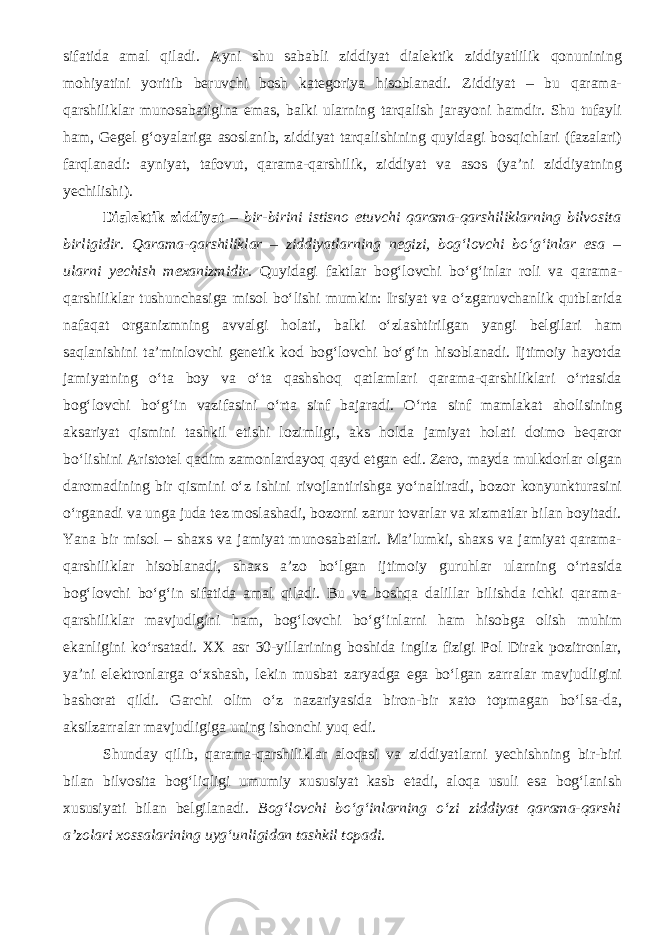 sifatida amal qiladi. Ayni shu sababli ziddiyat dialektik ziddiyatlilik qonunining mohiyatini yoritib beruvchi bosh kategoriya hisoblanadi. Ziddiyat – bu qarama- qarshiliklar munosabatigina emas, balki ularning tarqalish jarayoni hamdir. Shu tufayli ham, Gegel g‘oyalariga asoslanib, ziddiyat tarqalishining quyidagi bosqichlari (fazalari) farqlanadi: ayniyat, tafovut, qarama-qarshilik, ziddiyat va asos (ya’ni ziddiyatning yechilishi). Dialektik ziddiyat – bir-birini istisno etuvchi qarama-qarshiliklarning bilvosita birligidir . Qarama-qarshiliklar – ziddiyatlarning negizi, bog‘lovchi bo‘g‘inlar esa – ularni yechish mexanizmidir . Quyidagi faktlar bog‘lovchi bo‘g‘inlar roli va qarama- qarshiliklar tushunchasiga misol bo‘lishi mumkin: Irsiyat va o‘zgaruvchanlik qutblarida nafaqat organizmning avvalgi holati, balki o‘zlashtirilgan yangi belgilari ham saqlanishini ta’minlovchi genetik kod bog‘lovchi bo‘g‘in hisoblanadi. Ijtimoiy hayotda jamiyatning o‘ta boy va o‘ta qashshoq qatlamlari qarama-qarshiliklari o‘rtasida bog‘lovchi bo‘g‘in vazifasini o‘rta sinf bajaradi. O‘rta sinf mamlakat aholisining aksariyat qismini tashkil etishi lozimligi, aks holda jamiyat holati doimo beqaror bo‘lishini Aristotel qadim zamonlardayoq qayd etgan edi. Zero, mayda mulkdorlar olgan daromadining bir qismini o‘z ishini rivojlantirishga yo‘naltiradi, bozor konyunkturasini o‘rganadi va unga juda tez moslashadi, bozorni zarur tovarlar va xizmatlar bilan boyitadi. Yana bir misol – shaxs va jamiyat munosabatlari. Ma’lumki, shaxs va jamiyat qarama- qarshiliklar hisoblanadi, shaxs a’zo bo‘lgan ijtimoiy guruhlar ularning o‘rtasida bog‘lovchi bo‘g‘in sifatida amal qiladi. Bu va boshqa dalillar bilishda ichki qarama- qarshiliklar mavjudlgini ham, bog‘lovchi bo‘g‘inlarni ham hisobga olish muhim ekanligini ko‘rsatadi. XX asr 30-yillarining boshida ingliz fizigi Pol Dirak pozitronlar, ya’ni elektronlarga o‘xshash, lekin musbat zaryadga ega bo‘lgan zarralar mavjudligini bashorat qildi. Garchi olim o‘z nazariyasida biron-bir xato topmagan bo‘lsa-da, aksilzarralar mavjudligiga uning ishonchi yuq edi. Shunday qilib, qarama-qarshiliklar aloqasi va ziddiyatlarni yechishning bir-biri bilan bilvosita bog‘liqligi umumiy xususiyat kasb etadi, aloqa usuli esa bog‘lanish xususiyati bilan belgilanadi. Bog‘lovchi bo‘g‘inlarning o‘zi ziddiyat qarama-qarshi a’zolari xossalarining uyg‘unligidan tashkil topadi. 