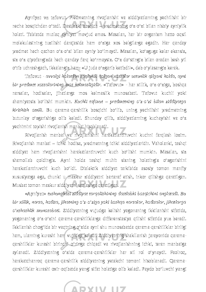 Ayniyat va tafovut. Predmetning rivojlanishi va ziddiyatlarning yechilishi bir necha bosqichdan o‘tadi. Dastlabki bosqich – predmetning o‘z-o‘zi bilan nisbiy ayniylik holati. Tabiatda mutlaq ayniyat mavjud emas. Masalan, har bir organizm hatto oqsil molekulasining tuzilishi darajasida ham o‘ziga xos belgilarga egadir. Har qanday predmet hech qachon o‘z-o‘zi bilan ayniy bo‘lmaydi. Masalan, ko‘zguga kelar ekansiz, siz o‘z qiyofangizda hech qanday farq ko‘rmaysiz. O‘z do‘stingiz bilan oradan besh yil o‘tib uchrashgach, ikkalangiz ham: «U juda o‘zgarib ketibdi!», deb o‘ylasangiz kerak. Tafovut - avvalgi holatdan saqlanib qolgan xossalar ustunlik qilgani holda, ayni bir predmet xossalarining mos kelmasligidir. «Tafovut» - har xillik, o‘z-o‘ziga, boshqa narsalar, hodisalar, jihatlarga mos kelmaslik munosabati. Tafovut kuchli yoki ahamiyatsiz bo‘lishi mumkin. Kuchli tafovut – predmetning o‘z-o‘zi bilan ziddiyatga kirishish omili . Bu qarama-qarshilik bosqichi bo‘lib, uning yechilishi predmetning butunlay o‘zgarishiga olib keladi. Shunday qilib, ziddiyatlarning kuchayishi va o‘z yechimini topishi rivojlanish manbai hisoblanadi. Rivojlanish manbai va rivojlanishni harakatlantiruvchi kuchni farqlash lozim. Rivojlanish manbai – ichki hodisa, predmetning ichki ziddiyatlaridir. Vaholanki, tashqi ziddiyat ham rivojlanishni harakatlantiruvchi kuch bo‘lishi mumkin. Masalan, siz shamollab qoldingiz. Ayni holda tashqi muhit sizning holatingiz o‘zgarishini harakatlantiruvchi kuch bo‘ldi. Dialektik ziddiyat tarkibida asosiy tomon manfiy xususiyatga ega, chunki u mazkur ziddiyatni bartaraf etish, inkor qilishga qaratilgan. Musbat tomon mazkur ziddiyatni saqlashga qaratilgan. « Ayniyat» tushunchasi ziddiyat tarqalishining dastlabki bosqichini anglatadi. Bu bir xillik, narsa, hodisa, jihatning o‘z-o‘ziga yoki boshqa narsalar, hodisalar, jihatlarga o‘xshashlik munosabati . Ziddiyatning vujudga kelishi yagonaning ikkilanishi sifatida, yagonaning o‘z-o‘zini qarama-qarshiliklarga differensiasiya qilishi sifatida yuz beradi. Ikkilanish chog‘ida bir vaqtning o‘zida ayni shu munosabatda qarama-qarshiliklar birligi ham, ularning kurashi ham vujudga keladi. Ziddiyatning shakllanish jarayonida qarama- qarshiliklar kurashi birinchi o‘ringa chiqadi va rivojlanishning ichki, teran manbaiga aylanadi. Ziddiyatning o‘zida qarama-qarshiliklar har xil rol o‘ynaydi. Faolroq, harakatchanroq qarama-qarshilik ziddiyatning yetakchi tomoni hisoblanadi. Qarama- qarshiliklar kurashi oxir-oqibatda yangi sifat holatiga olib keladi. Paydo bo‘luvchi yangi 