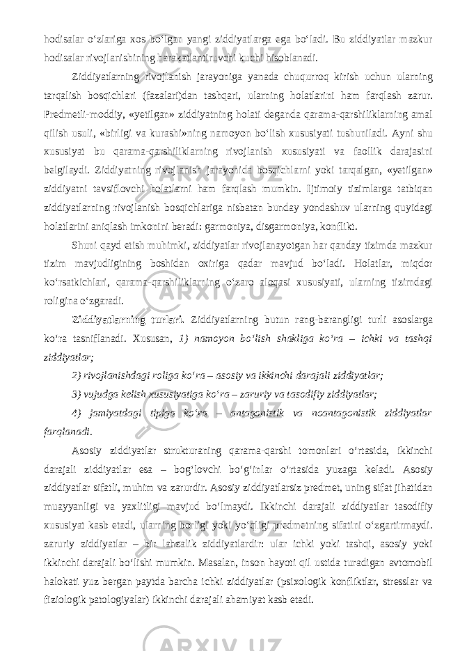 hodisalar o‘zlariga xos bo‘lgan yangi ziddiyatlarga ega bo‘ladi. Bu ziddiyatlar mazkur hodisalar rivojlanishining harakatlantiruvchi kuchi hisoblanadi. Ziddiyatlarning rivojlanish jarayoniga yanada chuqurroq kirish uchun ularning tarqalish bosqichlari (fazalari)dan tashqari, ularning holatlarini ham farqlash zarur. Predmetli-moddiy, «yetilgan» ziddiyatning holati deganda qarama-qarshiliklarning amal qilish usuli, «birligi va kurashi»ning namoyon bo‘lish xususiyati tushuniladi. Ayni shu xususiyat bu qarama-qarshiliklarning rivojlanish xususiyati va faollik darajasini belgilaydi. Ziddiyatning rivojlanish jarayonida bosqichlarni yoki tarqalgan, «yetilgan» ziddiyatni tavsiflovchi holatlarni ham farqlash mumkin. Ijtimoiy tizimlarga tatbiqan ziddiyatlarning rivojlanish bosqichlariga nisbatan bunday yondashuv ularning quyidagi holatlarini aniqlash imkonini beradi: garmoniya, disgarmoniya, konflikt. Shuni qayd etish muhimki, ziddiyatlar rivojlanayotgan har qanday tizimda mazkur tizim mavjudligining boshidan oxiriga qadar mavjud bo‘ladi. Holatlar, miqdor ko‘rsatkichlari, qarama-qarshiliklarning o‘zaro aloqasi xususiyati, ularning tizimdagi roligina o‘zgaradi. Ziddiyatlarning turlari. Ziddiyatlarning butun rang-barangligi turli asoslarga ko‘ra tasniflanadi. Xususan, 1) namoyon bo‘lish shakliga ko‘ra – ichki va tashqi ziddiyatlar; 2) rivojlanishdagi roliga ko‘ra – asosiy va ikkinchi darajali ziddiyatlar; 3) vujudga kelish xususiyatiga ko‘ra – zaruriy va tasodifiy ziddiyatlar; 4) jamiyatdagi tipiga ko‘ra – antagonistik va noantagonistik ziddiyatlar farqlanadi. Asosiy ziddiyatlar strukturaning qarama-qarshi tomonlari o‘rtasida, ikkinchi darajali ziddiyatlar esa – bog‘lovchi bo‘g‘inlar o‘rtasida yuzaga keladi. Asosiy ziddiyatlar sifatli, muhim va zarurdir. Asosiy ziddiyatlarsiz predmet, uning sifat jihatidan muayyanligi va yaxlitligi mavjud bo‘lmaydi. Ikkinchi darajali ziddiyatlar tasodifiy xususiyat kasb etadi, ularning borligi yoki yo‘qligi predmetning sifatini o‘zgartirmaydi. zaruriy ziddiyatlar – bir lahzalik ziddiyatlardir: ular ichki yoki tashqi, asosiy yoki ikkinchi darajali bo‘lishi mumkin. Masalan, inson hayoti qil ustida turadigan avtomobil halokati yuz bergan paytda barcha ichki ziddiyatlar (psixologik konfliktlar, stresslar va fiziologik patologiyalar) ikkinchi darajali ahamiyat kasb etadi. 