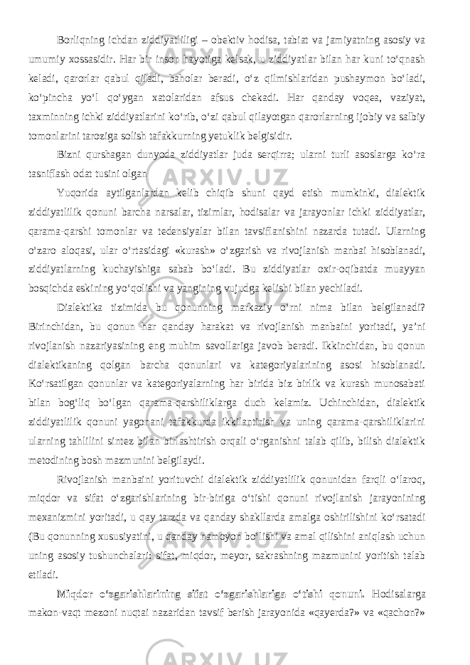 Borliqning ichdan ziddiyatliligi – obektiv hodisa, tabiat va jamiyatning asosiy va umumiy xossasidir. Har bir inson hayotiga kelsak, u ziddiyatlar bilan har kuni to‘qnash keladi, qarorlar qabul qiladi, baholar beradi, o‘z qilmishlaridan pushaymon bo‘ladi, ko‘pincha yo‘l qo‘ygan xatolaridan afsus chekadi. Har qanday voqea, vaziyat, taxminning ichki ziddiyatlarini ko‘rib, o‘zi qabul qilayotgan qarorlarning ijobiy va salbiy tomonlarini taroziga solish tafakkurning yetuklik belgisidir. Bizni qurshagan dunyoda ziddiyatlar juda serqirra; ularni turli asoslarga ko‘ra tasniflash odat tusini olgan Yuqorida aytilganlardan kelib chiqib shuni qayd etish mumkinki, dialektik ziddiyatlilik qonuni barcha narsalar, tizimlar, hodisalar va jarayonlar ichki ziddiyatlar, qarama-qarshi tomonlar va tedensiyalar bilan tavsiflanishini nazarda tutadi. Ularning o‘zaro aloqasi, ular o‘rtasidagi «kurash» o‘zgarish va rivojlanish manbai hisoblanadi, ziddiyatlarning kuchayishiga sabab bo‘ladi. Bu ziddiyatlar oxir-oqibatda muayyan bosqichda eskining yo‘qolishi va yangining vujudga kelishi bilan yechiladi. Dialektika tizimida bu qonunning markaziy o‘rni nima bilan belgilanadi? Birinchidan, bu qonun har qanday harakat va rivojlanish manbaini yoritadi, ya’ni rivojlanish nazariyasining eng muhim savollariga javob beradi. Ikkinchidan, bu qonun dialektikaning qolgan barcha qonunlari va kategoriyalarining asosi hisoblanadi. Ko‘rsatilgan qonunlar va kategoriyalarning har birida biz birlik va kurash munosabati bilan bog‘liq bo‘lgan qarama-qarshiliklarga duch kelamiz. Uchinchidan, dialektik ziddiyatlilik qonuni yagonani tafakkurda ikkilantirish va uning qarama-qarshiliklarini ularning tahlilini sintez bilan birlashtirish orqali o‘rganishni talab qilib, bilish dialektik metodining bosh mazmunini belgilaydi. Rivojlanish manbaini yorituvchi dialektik ziddiyatlilik qonunidan farqli o‘laroq, miqdor va sifat o‘zgarishlarining bir-biriga o‘tishi qonuni rivojlanish jarayonining mexanizmini yoritadi, u qay tarzda va qanday shakllarda amalga oshirilishini ko‘rsatadi (Bu qonunning xususiyatini, u qanday namoyon bo‘lishi va amal qilishini aniqlash uchun uning asosiy tushunchalari: sifat, miqdor, meyor, sakrashning mazmunini yoritish talab etiladi. Miqdor o‘zgarishlarining sifat o‘zgarishlariga o‘tishi qonuni. Hodisalarga makon-vaqt mezoni nuqtai nazaridan tavsif berish jarayonida «qayerda?» va «qachon?» 