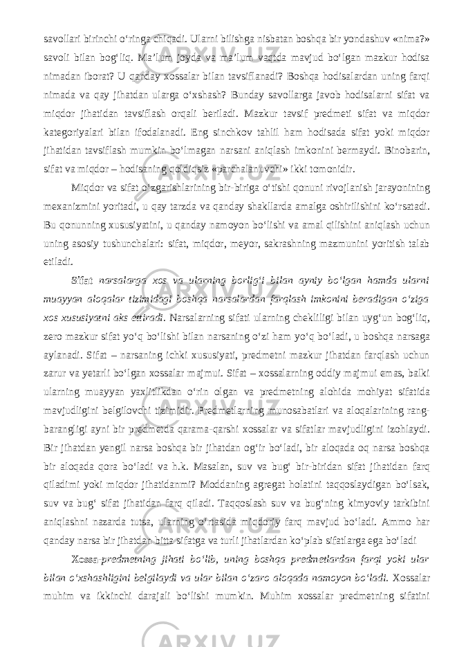 savollari birinchi o‘ringa chiqadi. Ularni bilishga nisbatan boshqa bir yondashuv «nima?» savoli bilan bog‘liq. Ma’lum joyda va ma’lum vaqtda mavjud bo‘lgan mazkur hodisa nimadan iborat? U qanday xossalar bilan tavsiflanadi? Boshqa hodisalardan uning farqi nimada va qay jihatdan ularga o‘xshash? Bunday savollarga javob hodisalarni sifat va miqdor jihatidan tavsiflash orqali beriladi. Mazkur tavsif predmeti sifat va miqdor kategoriyalari bilan ifodalanadi. Eng sinchkov tahlil ham hodisada sifat yoki miqdor jihatidan tavsiflash mumkin bo‘lmagan narsani aniqlash imkonini bermaydi. Binobarin, sifat va miqdor – hodisaning qoldiqsiz «parchalanuvchi» ikki tomonidir. Miqdor va sifat o‘zgarishlarining bir-biriga o‘tishi qonuni rivojlanish jarayonining mexanizmini yoritadi, u qay tarzda va qanday shakllarda amalga oshirilishini ko‘rsatadi. Bu qonunning xususiyatini, u qanday namoyon bo‘lishi va amal qilishini aniqlash uchun uning asosiy tushunchalari: sifat, miqdor, meyor, sakrashning mazmunini yoritish talab etiladi. Sifat narsalarga xos va ularning borlig‘i bilan ayniy bo‘lgan hamda ularni muayyan aloqalar tizimidagi boshqa narsalardan farqlash imkonini beradigan o‘ziga xos xususiyatni aks ettiradi . Narsalarning sifati ularning chekliligi bilan uyg‘un bog‘liq, zero mazkur sifat yo‘q bo‘lishi bilan narsaning o‘zi ham yo‘q bo‘ladi, u boshqa narsaga aylanadi. Sifat – narsaning ichki xususiyati, predmetni mazkur jihatdan farqlash uchun zarur va yetarli bo‘lgan xossalar majmui. Sifat – xossalarning oddiy majmui emas, balki ularning muayyan yaxlitlikdan o‘rin olgan va predmetning alohida mohiyat sifatida mavjudligini belgilovchi tizimidir. Predmetlarning munosabatlari va aloqalarining rang- barangligi ayni bir predmetda qarama-qarshi xossalar va sifatlar mavjudligini izohlaydi. Bir jihatdan yengil narsa boshqa bir jihatdan og‘ir bo‘ladi, bir aloqada oq narsa boshqa bir aloqada qora bo‘ladi va h.k. Masalan, suv va bug‘ bir-biridan sifat jihatidan farq qiladimi yoki miqdor jihatidanmi? Moddaning agregat holatini taqqoslaydigan bo‘lsak, suv va bug‘ sifat jihatidan farq qiladi. Taqqoslash suv va bug‘ning kimyoviy tarkibini aniqlashni nazarda tutsa, ularning o‘rtasida miqdoriy farq mavjud bo‘ladi. Ammo har qanday narsa bir jihatdan bitta sifatga va turli jihatlardan ko‘plab sifatlarga ega bo‘ladi Xossa- predmetning jihati bo‘lib, uning boshqa predmetlardan farqi yoki ular bilan o‘xshashligini belgilaydi va ular bilan o‘zaro aloqada namoyon bo‘ladi. Xossalar muhim va ikkinchi darajali bo‘lishi mumkin. Muhim xossalar predmetning sifatini 