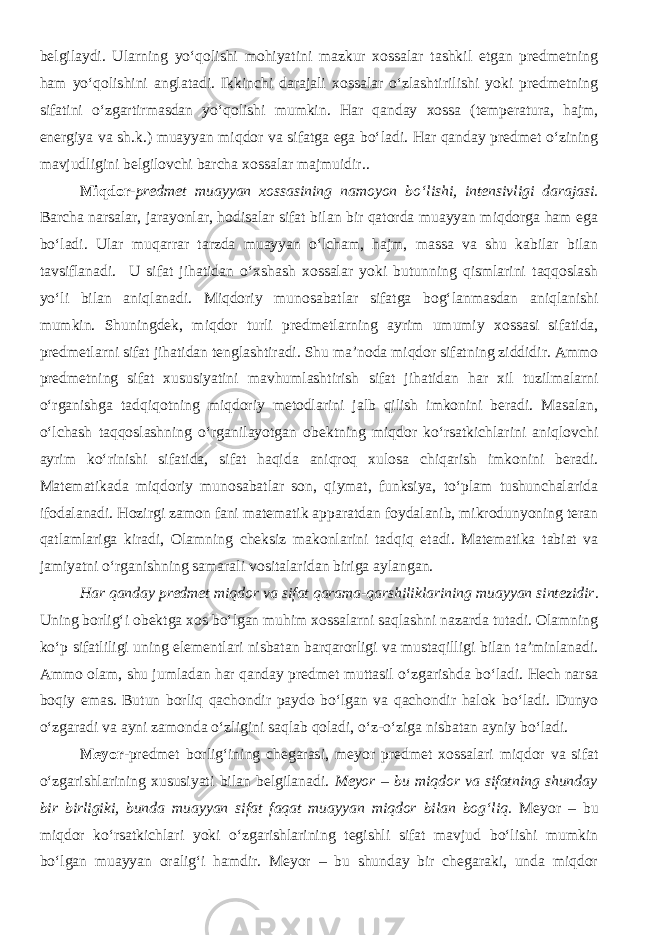 belgilaydi. Ularning yo‘qolishi mohiyatini mazkur xossalar tashkil etgan predmetning ham yo‘qolishini anglatadi. Ikkinchi darajali xossalar o‘zlashtirilishi yoki predmetning sifatini o‘zgartirmasdan yo‘qolishi mumkin. Har qanday xossa (temperatura, hajm, energiya va sh.k.) muayyan miqdor va sifatga ega bo‘ladi. Har qanday predmet o‘zining mavjudligini belgilovchi barcha xossalar majmuidir.. Miqdor- predmet muayyan xossasining namoyon bo‘lishi, intensivligi darajasi. Barcha narsalar, jarayonlar, hodisalar sifat bilan bir qatorda muayyan miqdorga ham ega bo‘ladi. Ular muqarrar tarzda muayyan o‘lcham, hajm, massa va shu kabilar bilan tavsiflanadi. U sifat jihatidan o‘xshash xossalar yoki butunning qismlarini taqqoslash yo‘li bilan aniqlanadi. Miqdoriy munosabatlar sifatga bog‘lanmasdan aniqlanishi mumkin. Shuningdek, miqdor turli predmetlarning ayrim umumiy xossasi sifatida, predmetlarni sifat jihatidan tenglashtiradi. Shu ma’noda miqdor sifatning ziddidir. Ammo predmetning sifat xususiyatini mavhumlashtirish sifat jihatidan har xil tuzilmalarni o‘rganishga tadqiqotning miqdoriy metodlarini jalb qilish imkonini beradi. Masalan, o‘lchash taqqoslashning o‘rganilayotgan obektning miqdor ko‘rsatkichlarini aniqlovchi ayrim ko‘rinishi sifatida, sifat haqida aniqroq xulosa chiqarish imkonini beradi. Matematikada miqdoriy munosabatlar son, qiymat, funksiya, to‘plam tushunchalarida ifodalanadi. Hozirgi zamon fani matematik apparatdan foydalanib, mikrodunyoning teran qatlamlariga kiradi, Olamning cheksiz makonlarini tadqiq etadi. Matematika tabiat va jamiyatni o‘rganishning samarali vositalaridan biriga aylangan. Har qanday predmet miqdor va sifat qarama-qarshiliklarining muayyan sintezidir . Uning borlig‘i obektga xos bo‘lgan muhim xossalarni saqlashni nazarda tutadi. Olamning ko‘p sifatliligi uning elementlari nisbatan barqarorligi va mustaqilligi bilan ta’minlanadi. Ammo olam, shu jumladan har qanday predmet muttasil o‘zgarishda bo‘ladi. Hech narsa boqiy emas. Butun borliq qachondir paydo bo‘lgan va qachondir halok bo‘ladi. Dunyo o‘zgaradi va ayni zamonda o‘zligini saqlab qoladi, o‘z-o‘ziga nisbatan ayniy bo‘ladi. Meyor - predmet borlig‘ining chegarasi , meyor predmet xossalari miqdor va sifat o‘zgarishlarining xususiyati bilan belgilanadi. Meyor – bu miqdor va sifatning shunday bir birligiki, bunda muayyan sifat faqat muayyan miqdor bilan bog‘liq. Meyor – bu miqdor ko‘rsatkichlari yoki o‘zgarishlarining tegishli sifat mavjud bo‘lishi mumkin bo‘lgan muayyan oralig‘i hamdir. Meyor – bu shunday bir chegaraki, unda miqdor 