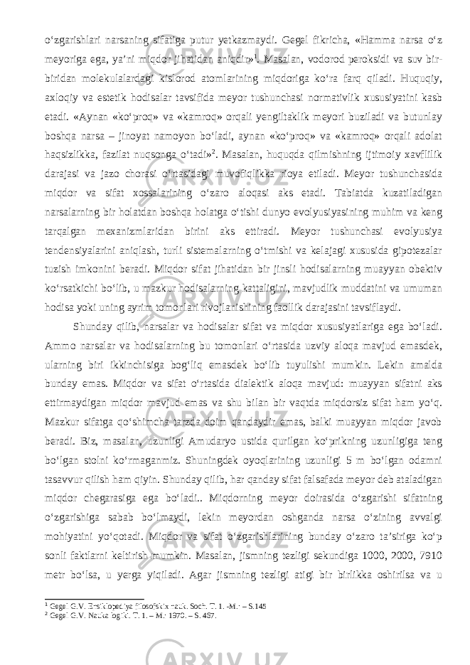 o‘zgarishlari narsaning sifatiga putur yetkazmaydi. Gegel fikricha, «Hamma narsa o‘z meyoriga ega, ya’ni miqdor jihatidan aniqdir» 1 . Masalan, vodorod peroksidi va suv bir- biridan molekulalardagi kislorod atomlarining miqdoriga ko‘ra farq qiladi. Huquqiy, axloqiy va estetik hodisalar tavsifida meyor tushunchasi normativlik xususiyatini kasb etadi. «Aynan «ko‘proq» va «kamroq» orqali yengiltaklik meyori buziladi va butunlay boshqa narsa – jinoyat namoyon bo‘ladi, aynan «ko‘proq» va «kamroq» orqali adolat haqsizlikka, fazilat nuqsonga o‘tadi» 2 . Masalan, huquqda qilmishning ijtimoiy xavflilik darajasi va jazo chorasi o‘rtasidagi muvofiqlikka rioya etiladi. Meyor tushunchasida miqdor va sifat xossalarining o‘zaro aloqasi aks etadi. Tabiatda kuzatiladigan narsalarning bir holatdan boshqa holatga o‘tishi dunyo evolyusiyasining muhim va keng tarqalgan mexanizmlaridan birini aks ettiradi. Meyor tushunchasi evolyusiya tendensiyalarini aniqlash, turli sistemalarning o‘tmishi va kelajagi xususida gipotezalar tuzish imkonini beradi . Miqdor sifat jihatidan bir jinsli hodisalarning muayyan obektiv ko‘rsatkichi bo‘lib, u mazkur hodisalarning kattaligini, mavjudlik muddatini va umuman hodisa yoki uning ayrim tomonlari rivojlanishining faollik darajasini tavsiflaydi. Shunday qilib, narsalar va hodisalar sifat va miqdor xususiyatlariga ega bo‘ladi. Ammo narsalar va hodisalarning bu tomonlari o‘rtasida uzviy aloqa mavjud emasdek, ularning biri ikkinchisiga bog‘liq emasdek bo‘lib tuyulishi mumkin. Lekin amalda bunday emas. Miqdor va sifat o‘rtasida dialektik aloqa mavjud: muayyan sifatni aks ettirmaydigan miqdor mavjud emas va shu bilan bir vaqtda miqdorsiz sifat ham yo‘q. Mazkur sifatga qo‘shimcha tarzda doim qandaydir emas, balki muayyan miqdor javob beradi. Biz, masalan, uzunligi Amudaryo ustida qurilgan ko‘prikning uzunligiga teng bo‘lgan stolni ko‘rmaganmiz. Shuningdek oyoqlarining uzunligi 5 m bo‘lgan odamni tasavvur qilish ham qiyin. Shunday qilib, har qanday sifat falsafada meyor deb ataladigan miqdor chegarasiga ega bo‘ladi.. Miqdorning meyor doirasida o‘zgarishi sifatning o‘zgarishiga sabab bo‘lmaydi, lekin meyordan oshganda narsa o‘zining avvalgi mohiyatini yo‘qotadi. Miqdor va sifat o‘zgarishlarining bunday o‘zaro ta’siriga ko‘p sonli faktlarni keltirish mumkin. Masalan, jismning tezligi sekundiga 1000, 2000, 7910 metr bo‘lsa, u yerga yiqiladi. Agar jismning tezligi atigi bir birlikka oshirilsa va u 1 Gegel G.V. Ensiklopediya filosofskix nauk. Soch. T. 1. -M.: – S. 145 2 Gegel G.V. Nauka logiki. T. 1. – M. : 1970. – S. 467. 