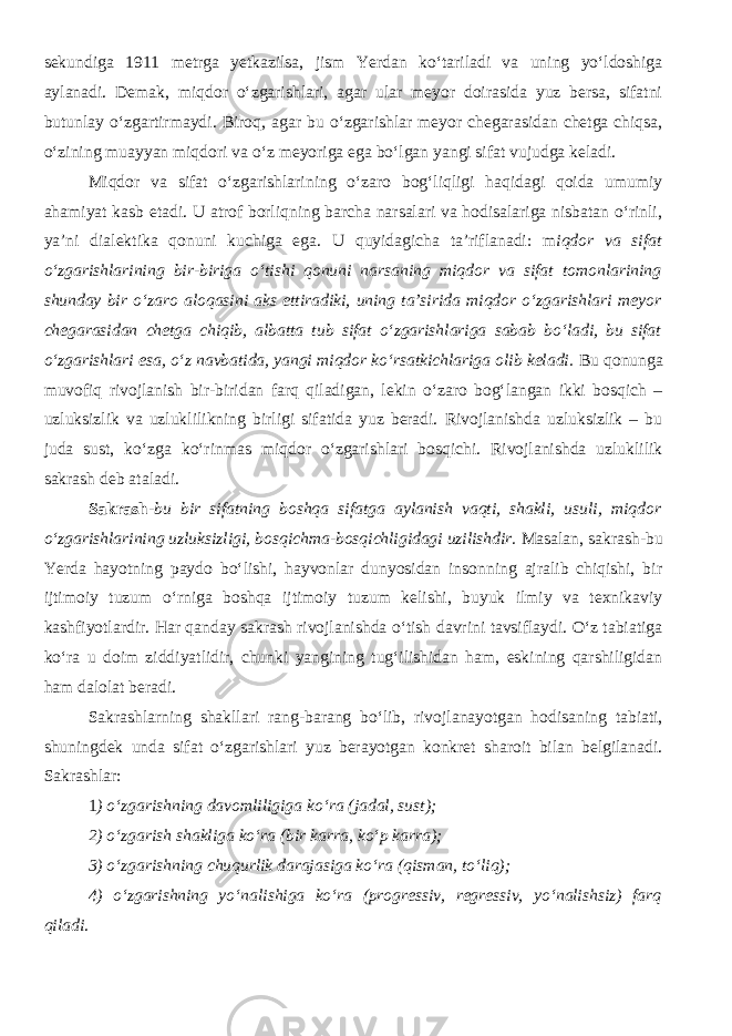 sekundiga 1911 metrga yetkazilsa, jism Yerdan ko‘tariladi va uning yo‘ldoshiga aylanadi. Demak, miqdor o‘zgarishlari, agar ular meyor doirasida yuz bersa, sifatni butunlay o‘zgartirmaydi. Biroq, agar bu o‘zgarishlar meyor chegarasidan chetga chiqsa, o‘zining muayyan miqdori va o‘z meyoriga ega bo‘lgan yangi sifat vujudga keladi. Miqdor va sifat o‘zgarishlarining o‘zaro bog‘liqligi haqidagi qoida umumiy ahamiyat kasb etadi. U atrof borliqning barcha narsalari va hodisalariga nisbatan o‘rinli, ya’ni dialektika qonuni kuchiga ega. U quyidagicha ta’riflanadi: m iqdor va sifat o‘zgarishlarining bir-biriga o‘tishi qonuni narsaning miqdor va sifat tomonlarining shunday bir o‘zaro aloqasini aks ettiradiki, uning ta’sirida miqdor o‘zgarishlari meyor chegarasidan chetga chiqib, albatta tub sifat o‘zgarishlariga sabab bo‘ladi, bu sifat o‘zgarishlari esa, o‘z navbatida, yangi miqdor ko‘rsatkichlariga olib keladi. Bu qonunga muvofiq rivojlanish bir-biridan farq qiladigan, lekin o‘zaro bog‘langan ikki bosqich – uzluksizlik va uzluklilikning birligi sifatida yuz beradi. Rivojlanishda uzluksizlik – bu juda sust, ko‘zga ko‘rinmas miqdor o‘zgarishlari bosqichi. Rivojlanishda uzluklilik sakrash deb ataladi. Sakrash- bu bir sifatning boshqa sifatga aylanish vaqti, shakli, usuli, miqdor o‘zgarishlarining uzluksizligi, bosqichma-bosqichligidagi uzilishdir. Masalan, sakrash-bu Yerda hayotning paydo bo‘lishi, hayvonlar dunyosidan insonning ajralib chiqishi, bir ijtimoiy tuzum o‘rniga boshqa ijtimoiy tuzum kelishi, buyuk ilmiy va texnikaviy kashfiyotlardir. Har qanday sakrash rivojlanishda o‘tish davrini tavsiflaydi. O‘z tabiatiga ko‘ra u doim ziddiyatlidir, chunki yangining tug‘ilishidan ham, eskining qarshiligidan ham dalolat beradi. Sakrashlarning shakllari rang-barang bo‘lib, rivojlanayotgan hodisaning tabiati, shuningdek unda sifat o‘zgarishlari yuz berayotgan konkret sharoit bilan belgilanadi. Sakrashlar: 1 ) o‘zgarishning davomliligiga ko‘ra (jadal, sust); 2) o‘zgarish shakliga ko‘ra (bir karra, ko‘p karra); 3) o‘zgarishning chuqurlik darajasiga ko‘ra (qisman, to‘liq); 4) o‘zgarishning yo‘nalishiga ko‘ra (progressiv, regressiv, yo‘nalishsiz) farq qiladi . 