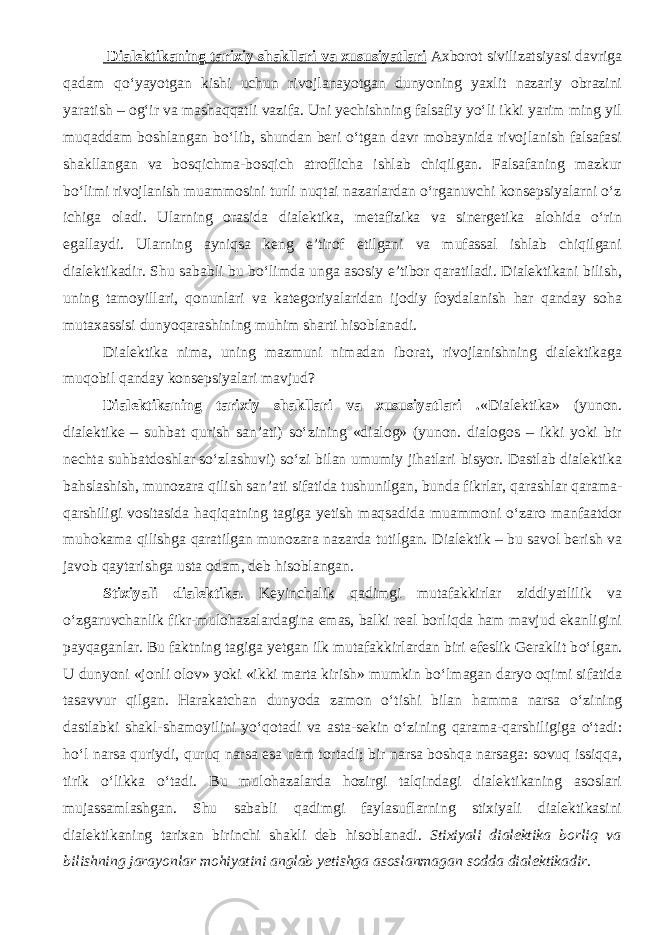  Dialektikaning tarixiy shakllari va xususiyatlari Axborot sivilizatsiyasi davriga qadam qо‘yayotgan kishi uchun rivojlanayotgan dunyoning yaxlit nazariy obrazini yaratish – og‘ir va mashaqqatli vazifa. Uni yechishning falsafiy yо‘li ikki yarim ming yil muqaddam boshlangan bо‘lib, shundan beri о‘tgan davr mobaynida rivojlanish falsafasi shakllangan va bosqichma-bosqich atroflicha ishlab chiqilgan. Falsafaning mazkur bо‘limi rivojlanish muammosini turli nuqtai nazarlardan о‘rganuvchi konsepsiyalarni о‘z ichiga oladi. Ularning orasida dialektika, metafizika va sinergetika alohida о‘rin egallaydi. Ularning ayniqsa keng e’tirof etilgani va mufassal ishlab chiqilgani dialektikadir. Shu sababli bu bо‘limda unga asosiy e’tibor qaratiladi. Dialektikani bilish, uning tamoyillari, qonunlari va kategoriyalaridan ijodiy foydalanish har qanday soha mutaxassisi dunyoqarashining muhim sharti hisoblanadi. Dialektika nima, uning mazmuni nimadan iborat, rivojlanishning dialektikaga muqobil qanday konsepsiyalari mavjud? Dialektikaning tarixiy shakllari va xususiyatlari . «Dialektika» (yunon. dialektike – suhbat qurish san’ati) sо‘zining «dialog» (yunon. dialogos – ikki yoki bir nechta suhbatdoshlar sо‘zlashuvi) sо‘zi bilan umumiy jihatlari bisyor. Dastlab dialektika bahslashish, munozara qilish san’ati sifatida tushunilgan, bunda fikrlar, qarashlar qarama- qarshiligi vositasida haqiqatning tagiga yetish maqsadida muammoni о‘zaro manfaatdor muhokama qilishga qaratilgan munozara nazarda tutilgan. Dialektik – bu savol berish va javob qaytarishga usta odam, deb hisoblangan. Stixiyali dialektika . Keyinchalik qadimgi mutafakkirlar ziddiyatlilik va о ‘zgaruvchanlik fikr-mulohazalardagina emas, balki real borliqda ham mavjud ekanligini payqaganlar. Bu faktning tagiga yetgan ilk mutafakkirlardan biri efeslik Geraklit b о ‘lgan. U dunyoni «jonli olov» yoki «ikki marta kirish» mumkin b о ‘lmagan daryo oqimi sifatida tasavvur qilgan. Harakatchan dunyoda zamon о ‘tishi bilan hamma narsa о ‘zining dastlabki shakl-shamoyilini y о ‘qotadi va asta-sekin о ‘zining qarama-qarshiligiga о ‘tadi: h о ‘l narsa quriydi, quruq narsa esa nam tortadi; bir narsa boshqa narsaga: sovuq issiqqa, tirik о ‘likka о ‘tadi. Bu mulohazalarda hozirgi talqindagi dialektikaning asoslari mujassamlashgan. Shu sababli qadimgi faylasuflarning stixiyali dialektikasini dialektikaning tarixan birinchi shakli deb hisobla nadi. Stixiyali dialektika b orliq va bilishning jarayonlar mohiyatini anglab yetishga asoslanmagan sodda dialektikadir . 