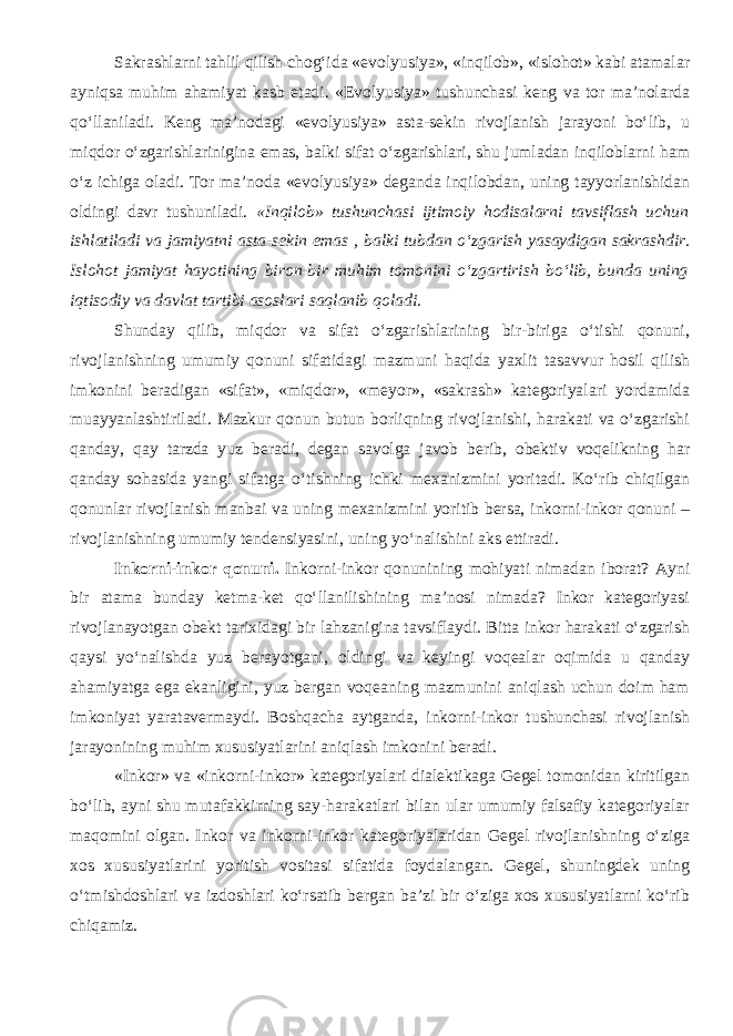 Sakrashlarni tahlil qilish chog‘ida «evolyusiya», «inqilob», «islohot» kabi atamalar ayniqsa muhim ahamiyat kasb etadi. «Evolyusiya» tushunchasi keng va tor ma’nolarda qo‘llaniladi. Keng ma’nodagi «evolyusiya» asta-sekin rivojlanish jarayoni bo‘lib, u miqdor o‘zgarishlarinigina emas, balki sifat o‘zgarishlari, shu jumladan inqiloblarni ham o‘z ichiga oladi. Tor ma’noda «evolyusiya» deganda inqilobdan, uning tayyorlanishidan oldingi davr tushuniladi. «Inqilob» tushunchasi ijtimoiy hodisalarni tavsiflash uchun ishlatiladi va jamiyatni asta-sekin emas , balki tub dan o‘zgarish yasaydigan sakrashdir . Islohot jamiyat hayotining biron-bir muhim tomonini o‘zgartirish bo‘lib, bunda uning iqtisodiy va davlat tartibi asoslari saqlanib qoladi. Shunday qilib, miqdor va sifat o‘zgarishlarining bir-biriga o‘tishi qonuni , rivojlanishning umumiy qonuni sifatidagi mazmuni haqida yaxlit tasavvur hosil qilish imkonini beradigan «sifat», «miqdor», «meyor», «sakrash» kategoriyalari yordamida muayyanlashtiriladi. Mazkur qonun butun borliqning rivojlanishi, harakati va o‘zgarishi qanday, qay tarzda yuz beradi, degan savolga javob berib, obektiv voqelikning har qanday sohasida yangi sifatga o‘tishning ichki mexanizmini yoritadi. Ko‘rib chiqilgan qonunlar rivojlanish manbai va uning mexanizmini yoritib bersa, inkorni-inkor qonuni – rivojlanishning umumiy tendensiyasini, uning yo‘nalishini aks ettiradi. Inkorni-inkor qonuni. Inkorni-inkor qonunining mohiyati nimadan iborat? Ayni bir atama bunday ketma-ket qo‘llanilishining ma’nosi nimada? Inkor kategoriyasi rivojlanayotgan obekt tarixidagi bir lahzanigina tavsiflaydi. Bitta inkor harakati o‘zgarish qaysi yo‘nalishda yuz berayotgani, oldingi va keyingi voqealar oqimida u qanday ahamiyatga ega ekanligini, yuz bergan voqeaning mazmunini aniqlash uchun doim ham imkoniyat yaratavermaydi. Boshqacha aytganda, inkorni-inkor tushunchasi rivojlanish jarayonining muhim xususiyatlarini aniqlash imkonini beradi. «Inkor» va «inkorni-inkor» kategoriyalari dialektikaga Gegel tomonidan kiritilgan bo‘lib, ayni shu mutafakkirning say-harakatlari bilan ular umumiy falsafiy kategoriyalar maqomini olgan. Inkor va inkorni-inkor kategoriyalaridan Gegel rivojlanishning o‘ziga xos xususiyatlarini yoritish vositasi sifatida foydalangan. Gegel, shuningdek uning o‘tmishdoshlari va izdoshlari ko‘rsatib bergan ba’zi bir o‘ziga xos xususiyatlarni ko‘rib chiqamiz. 