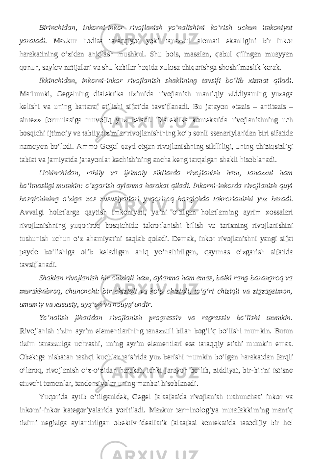 Birinchidan, inkorni-inkor rivojlanish yo‘nalishini ko‘rish uchun imkoniyat yaratadi. Mazkur hodisa taraqqiyot yoki tanazzul alomati ekanligini bir inkor harakatining o‘zidan aniqlash mushkul. Shu bois, masalan, qabul qilingan muayyan qonun, saylov natijalari va shu kabilar haqida xulosa chiqarishga shoshilmaslik kerak. Ikkinchidan, inkorni-inkor rivojlanish shaklining tavsifi bo‘lib xizmat qiladi . Ma’lumki, Gegelning dialektika tizimida rivojlanish mantiqiy ziddiyatning yuzaga kelishi va uning bartaraf etilishi sifatida tavsiflanadi. Bu jarayon «tezis – antitezis – sintez» formulasiga muvofiq yuz beradi. Dialektika kontekstida rivojlanishning uch bosqichi ijtimoiy va tabiiy tizimlar rivojlanishining ko‘p sonli ssenariylaridan biri sifatida namoyon bo‘ladi. Ammo Gegel qayd etgan rivojlanishning siklliligi, uning chiziqsizligi tabiat va jamiyatda jarayonlar kechishining ancha keng tarqalgan shakli hisoblanadi. Uchinchidan, tabiiy va ijtimoiy sikllarda rivojlanish ham, tanazzul ham bo‘lmasligi mumkin: o‘zgarish aylanma harakat qiladi. Inkorni-inkorda rivojlanish quyi bosqichining o‘ziga xos xususiyatlari yuqoriroq bosqichda takrorlanishi yuz beradi. Avvalgi holatlarga qaytish imkoniyati, ya’ni o‘tilgan holatlarning ayrim xossalari rivojlanishning yuqoriroq bosqichida takrorlanishi bilish va tarixning rivojlanishini tushunish uchun o‘z ahamiyatini saqlab qoladi. Demak, inkor rivojlanishni yangi sifat paydo bo‘lishiga olib keladigan aniq yo‘naltirilgan, qaytmas o‘zgarish sifatida tavsiflanadi. Shaklan rivojlanish bir chiziqli ham, aylanma ham emas, balki rang-barangroq va murakkabroq, chunonchi: bir chiziqli va ko‘p chiziqli, to‘g‘ri chiziqli va zigzagsimon, umumiy va xususiy, uyg‘un va nouyg‘undir . Yo‘nalish jihatidan rivojlanish progressiv va regressiv bo‘lishi mumkin. Rivojlanish tizim ayrim elementlarining tanazzuli bilan bog‘liq bo‘lishi mumkin. Butun tizim tanazzulga uchrashi, uning ayrim elementlari esa taraqqiy etishi mumkin emas. Obektga nisbatan tashqi kuchlar ta’sirida yuz berishi mumkin bo‘lgan harakatdan farqli o‘laroq, rivojlanish o‘z-o‘zidan harakat, ichki jarayon bo‘lib, ziddiyat, bir-birini istisno etuvchi tomonlar, tendensiyalar uning manbai hisoblanadi. Yuqorida aytib o‘tilganidek, Gegel falsafasida rivojlanish tushunchasi inkor va inkorni-inkor kategoriyalarida yoritiladi. Mazkur terminologiya mutafakkirning mantiq tizimi negiziga aylantirilgan obektiv-idealistik falsafasi kontekstida tasodifiy bir hol 