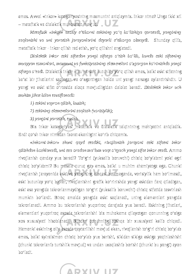 emas. Avval «inkor» kategoriyasining mazmunini aniqlaymiz. Inkor nima? Unga ikki xil – metafizik va dialektik munosabat mavjud. Metafizik «inkor» asosiy e’tiborni eskining yo‘q bo‘lishiga qaratadi, yangining saqlanishi va uni yaratish jarayonlarini deyarli e’tiborga olmaydi. Shunday qilib, metafizik inkor - inkor qilish rad etish, yo‘q qilishni anglatadi. Dialektik inkor eski sifatdan yangi sifatga o‘tish bo‘lib, bunda eski sifatning muayyan tomonlari, mazmuni va funksiyasining elementlari o‘zgargan ko‘rinishda yangi sifatga o‘tadi. Dialektik inkor – bu narsani butunlay yo‘q qilish emas, balki eski sifatning ba’zi bir jihatlarini saqlagan va o‘zgartirgan holda uni yangi narsaga aylantirishdir. U yangi va eski sifat o‘rtasida aloqa mavjudligidan dalolat beradi. Dialektik inkor uch muhim jihat bilan tavsiflanadi: 1) eskini vayron qilish, buzish; 2) eskining elementlarini saqlash (vorisiylik); 3) yangini yaratish, tuzish. Biz inkor kategoriyasi metafizik va dialektik talqinining mohiyatini aniqladik. Endi qo‘sh inkor nimadan iborat ekanligini ko‘rib chiqamiz. « Inkorni-inkor» shuni qayd etadiki, rivojlanish jarayoni eski sifatni inkor qilishdan boshlanadi, uni esa oradan ma’lum vaqt o‘tgach yangi sifat inkor etadi . Ammo rivojlanish qanday yuz beradi? To‘g‘ri (yuksalib boruvchi) chiziq bo‘ylabmi yoki egri chiziq bo‘ylabmi? Bu masala quruq gap emas, balki u muhim ahamiyatga ega. Chunki rivojlanish jarayonida eski va yangining aloqasi bo‘lmaganda, vorisiylik ham bo‘lmasdi, eski butunlay yo‘q bo‘lar, rivojlanishni grafik ko‘rinishda yangi eskidan farq qiladigan, eski esa yangida takrorlanmaydigan to‘g‘ri (yuksalib boruvchi) chiziq sifatida tasvirlash mumkin bo‘lardi. Biroq amalda yangida eski saqlanadi, uning elementlari yangida takrorlanadi. Ammo bu takrorlanish yuqoriroq darajada yuz beradi. Eskining jihatlari, elementlari yuqoriroq asosda takrorlanishi biz muhokama qilayotgan qonunning o‘ziga xos xususiyati hisoblanadi. Bundan qonunning boshqa bir xususiyati kelib chiqadi. Hamonki eskining oliy asosda qaytarilishi mavjud ekan, rivojlanish to‘g‘ri chiziq bo‘ylab emas, balki spiralsimon chiziq bo‘ylab yuz berishi, sikldan-siklga eskiga yaqinlashishi (chunki takrorlanib turishlik mavjud) va undan uzoqlashib borishi (chunki bu yangi) ayon bo‘ladi. 