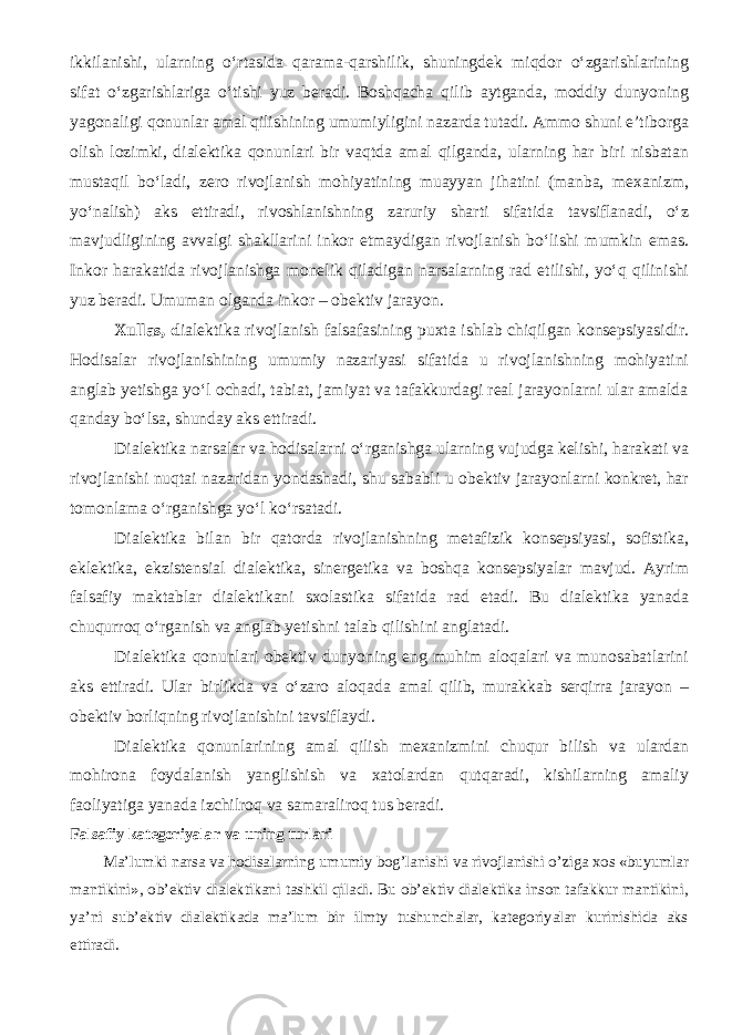 ikkilanishi, ularning o‘rtasida qarama-qarshilik, shuningdek miqdor o‘zgarishlarining sifat o‘zgarishlariga o‘tishi yuz beradi. Boshqacha qilib aytganda, moddiy dunyoning yagonaligi qonunlar amal qilishining umumiyligini nazarda tutadi. Ammo shuni e’tiborga olish lozimki, dialektika qonunlari bir vaqtda amal qilganda, ularning har biri nisbatan mustaqil bo‘ladi, zero rivojlanish mohiyatining muayyan jihatini (manba, mexanizm, yo‘nalish) aks ettiradi, rivoshlanishning zaruriy sharti sifatida tavsiflanadi, o‘z mavjudligining avvalgi shakllarini inkor etmaydigan rivojlanish bo‘lishi mumkin emas. Inkor harakatida rivojlanishga monelik qiladigan narsalarning rad etilishi, yo‘q qilinishi yuz beradi. Umuman olganda inkor – obektiv jarayon. Xullas, d ialektika rivojlanish falsafasining puxta ishlab chiqilgan konsepsiyasidir. Hodisalar rivojlanishining umumiy nazariyasi sifatida u rivojlanishning mohiyatini anglab yetishga yo‘l ochadi, tabiat, jamiyat va tafakkurdagi real jarayonlarni ular amalda qanday bo‘lsa, shunday aks ettiradi. Dialektika narsalar va hodisalarni o‘rganishga ularning vujudga kelishi, harakati va rivojlanishi nuqtai nazaridan yondashadi, shu sababli u obektiv jarayonlarni konkret, har tomonlama o‘rganishga yo‘l ko‘rsatadi. Dialektika bilan bir qatorda rivojlanishning metafizik konsepsiyasi, sofistika, eklektika, ekzistensial dialektika, sinergetika va boshqa konsepsiyalar mavjud. Ayrim falsafiy maktablar dialektikani sxolastika sifatida rad etadi. Bu dialektika yanada chuqurroq o‘rganish va anglab yetishni talab qilishini anglatadi. Dialektika qonunlari obektiv dunyoning eng muhim aloqalari va munosabatlarini aks ettiradi. Ular birlikda va o‘zaro aloqada amal qilib, murakkab serqirra jarayon – obektiv borliqning rivojlanishini tavsiflaydi. Dialektika qonunlarining amal qilish mexanizmini chuqur bilish va ulardan mohirona foydalanish yanglishish va xatolardan qutqaradi, kishilarning amaliy faoliyatiga yanada izchilroq va samaraliroq tus beradi. Falsafiy kategoriyalar va uning turlari Ma’lumki narsa va hodisalarning umumiy bog’lanishi va rivojlanishi o’ziga xos «buyumlar mantikini», ob’ektiv dialektikani tashkil qiladi. Bu ob’ektiv dialektika inson tafakkur mantikini, ya’ni sub’ektiv dialektikada ma’lum bir ilmty tushunchalar, kategoriyalar kurinishida aks ettiradi. 