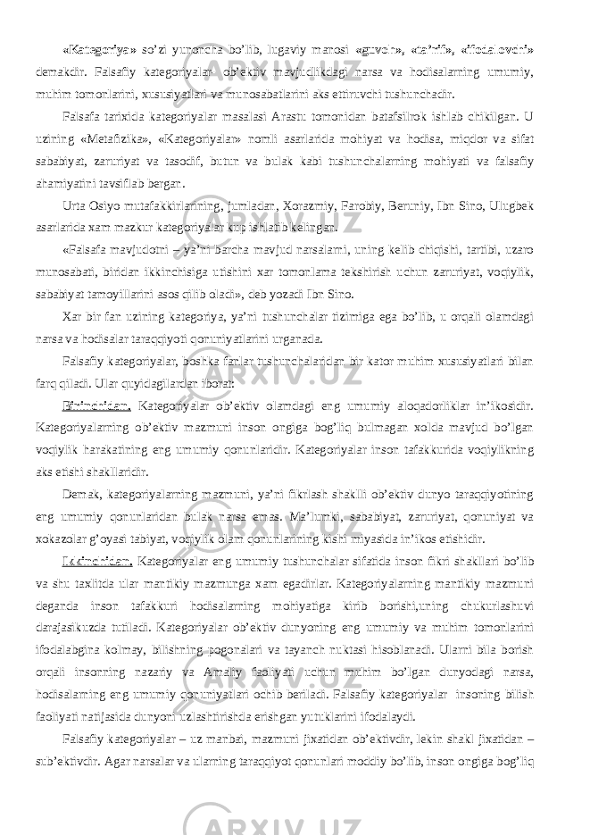 «Kategoriya» so’zi yunoncha bo’lib, lugaviy manosi «guvoh», «ta’rif», «ifodalovchi» demakdir. Falsafiy kategoriyalar- ob’ektiv mavjudlikdagi narsa va hodisalarning umumiy, muhim tomonlarini, xususiyatlari va munosabatlarini aks ettiruvchi tushunchadir. Falsafa tarixida kategoriyalar masalasi Arastu tomonidan batafsilrok ishlab chikilgan. U uzining «Metafizika», «Kategoriyalar» nomli asarlarida mohiyat va hodisa, miqdor va sifat sababiyat, zaruriyat va tasodif, butun va bulak kabi tushunchalarning mohiyati va falsafiy ahamiyatini tavsiflab bergan. Urta Osiyo mutafakkirlarining, jumladan, Xorazmiy, Farobiy, Beruniy, Ibn Sino, Ulugbek asarlarida xam mazkur kategoriyalar kup ishlatib kelingan. «Falsafa mavjudotni – ya’ni barcha mavjud narsalarni, uning kelib chiqishi, tartibi, uzaro munosabati, biridan ikkinchisiga utishini xar tomonlama tekshirish uchun zaruriyat, voqiylik, sababiyat tamoyillarini asos qilib oladi», deb yozadi Ibn Sino. Xar bir fan uzining kategoriya, ya’ni tushunchalar tizimiga ega bo’lib, u orqali olamdagi narsa va hodisalar taraqqiyoti qonuniyatlarini urganada. Falsafiy kategoriyalar, boshka fanlar tushunchalaridan bir kator muhim xususiyatlari bilan farq qiladi. Ular quyidagilardan iborat: Birinchidan. Kategoriyalar ob’ektiv olamdagi eng umumiy aloqadorliklar in’ikosidir. Kategoriyalarning ob’ektiv mazmuni inson ongiga bog’liq bulmagan xolda mavjud bo’lgan voqiylik harakatining eng umumiy qonunlaridir. Kategoriyalar inson tafakkurida voqiylikning aks etishi shakllaridir. Demak, kategoriyalarning mazmuni, ya’ni fikrlash shaklli ob’ektiv dunyo taraqqiyotining eng umumiy qonunlaridan bulak narsa emas. Ma’lumki, sababiyat, zaruriyat, qonuniyat va xokazolar g’oyasi tabiyat, voqiylik olam qonunlarining kishi miyasida in’ikos etishidir. Ikkinchidan. Kategoriyalar eng umumiy tushunchalar sifatida inson fikri shakllari bo’lib va shu taxlitda ular mantikiy mazmunga xam egadirlar. Kategoriyalarning mantikiy mazmuni deganda inson tafakkuri hodisalarning mohiyatiga kirib borishi,uning chukurlashuvi darajasikuzda tutiladi. Kategoriyalar ob’ektiv dunyoning eng umumiy va muhim tomonlarini ifodalabgina kolmay, bilishning pogonalari va tayanch nuktasi hisoblanadi. Ularni bila borish orqali insonning nazariy va Amaliy faoliyati uchun muhim bo’lgan dunyodagi narsa, hodisalarning eng umumiy qonuniyatlari ochib beriladi. Falsafiy kategoriyalar insoning bilish faoliyati natijasida dunyoni uzlashtirishda erishgan yutuklarini ifodalaydi. Falsafiy kategoriyalar – uz manbai, mazmuni jixatidan ob’ektivdir, lekin shakl jixatidan – sub’ektivdir. Agar narsalar va ularning taraqqiyot qonunlari moddiy bo’lib, inson ongiga bog’liq 