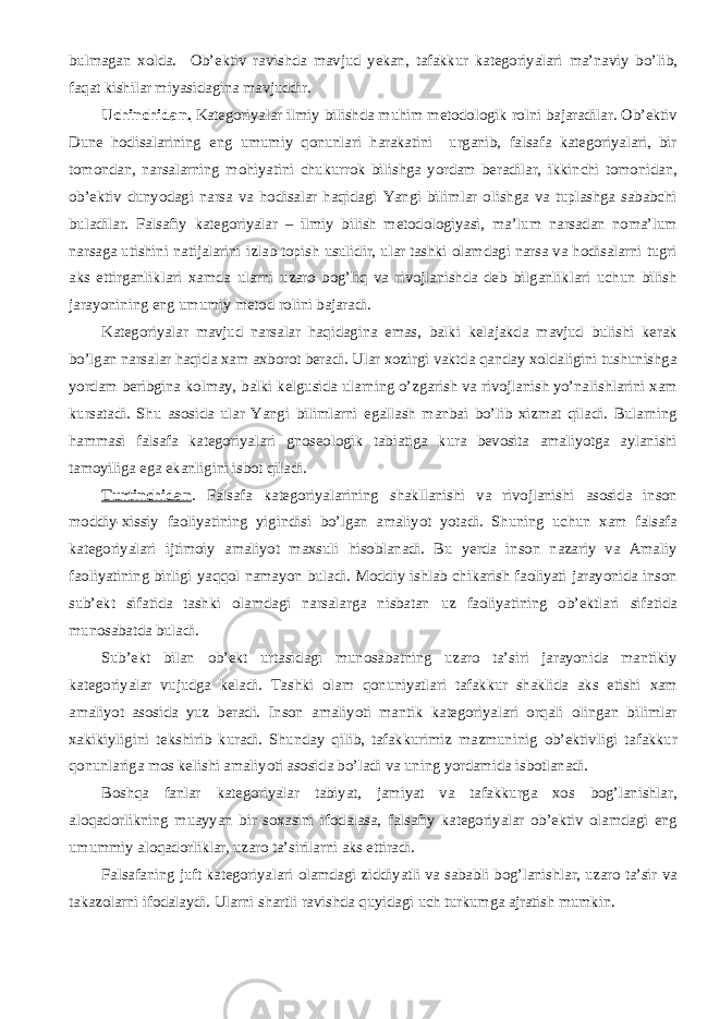 bulmagan xolda. Ob’ektiv ravishda mavjud yekan, tafakkur kategoriyalari ma’naviy bo’lib, faqat kishilar miyasidagina mavjuddir. Uchinchidan. Kategoriyalar ilmiy bilishda muhim metodologik rolni bajaradilar. Ob’ektiv Dune hodisalarining eng umumiy qonunlari harakatini urganib, falsafa kategoriyalari, bir tomondan, narsalarning mohiyatini chukurrok bilishga yordam beradilar, ikkinchi tomonidan, ob’ektiv dunyodagi narsa va hodisalar haqidagi Yangi bilimlar olishga va tuplashga sababchi buladilar. Falsafiy kategoriyalar – ilmiy bilish metodologiyasi, ma’lum narsadan noma’lum narsaga utishini natijalarini izlab topish usulidir, ular tashki olamdagi narsa va hodisalarni tugri aks ettirganliklari xamda ularni uzaro bog’liq va rivojlanishda deb bilganliklari uchun bilish jarayonining eng umumiy metod rolini bajaradi. Kategoriyalar mavjud narsalar haqidagina emas, balki kelajakda mavjud bulishi kerak bo’lgan narsalar haqida xam axborot beradi. Ular xozirgi vaktda qanday xoldaligini tushunishga yordam beribgina kolmay, balki kelgusida ularning o’zgarish va rivojlanish yo’nalishlarini xam kursatadi. Shu asosida ular Yangi bilimlarni egallash manbai bo’lib xizmat qiladi. Bularning hammasi falsafa kategoriyalari gnoseologik tabiatiga kura bevosita amaliyotga aylanishi tamoyiliga ega ekanligini isbot qiladi. Turtinchidan . Falsafa kategoriyalarining shakllanishi va rivojlanishi asosida inson moddiy-xissiy faoliyatining yigindisi bo’lgan amaliyot yotadi. Shuning uchun xam falsafa kategoriyalari ijtimoiy amaliyot maxsuli hisoblanadi. Bu yerda inson nazariy va Amaliy faoliyatining birligi yaqqol namayon buladi. Moddiy ishlab chikarish faoliyati jarayonida inson sub’ekt sifatida tashki olamdagi narsalarga nisbatan uz faoliyatining ob’ektlari sifatida munosabatda buladi. Sub’ekt bilan ob’ekt urtasidagi munosabatning uzaro ta’siri jarayonida mantikiy kategoriyalar vujudga keladi. Tashki olam qonuniyatlari tafakkur shaklida aks etishi xam amaliyot asosida yuz beradi. Inson amaliyoti mantik kategoriyalari orqali olingan bilimlar xakikiyligini tekshirib kuradi. Shunday qilib, tafakkurimiz mazmuninig ob’ektivligi tafakkur qonunlariga mos kelishi amaliyoti asosida bo’ladi va uning yordamida isbotlanadi. Boshqa fanlar kategoriyalar tabiyat, jamiyat va tafakkurga xos bog’lanishlar, aloqadorlikning muayyan bir soxasini ifodalasa, falsafiy kategoriyalar ob’ektiv olamdagi eng umummiy aloqadorliklar, uzaro ta’sirilarni aks ettiradi. Falsafaning juft kategoriyalari olamdagi ziddiyatli va sababli bog’lanishlar, uzaro ta’sir va takazolarni ifodalaydi. Ularni shartli ravishda q uyidagi uch turkumga ajratish mumkin. 