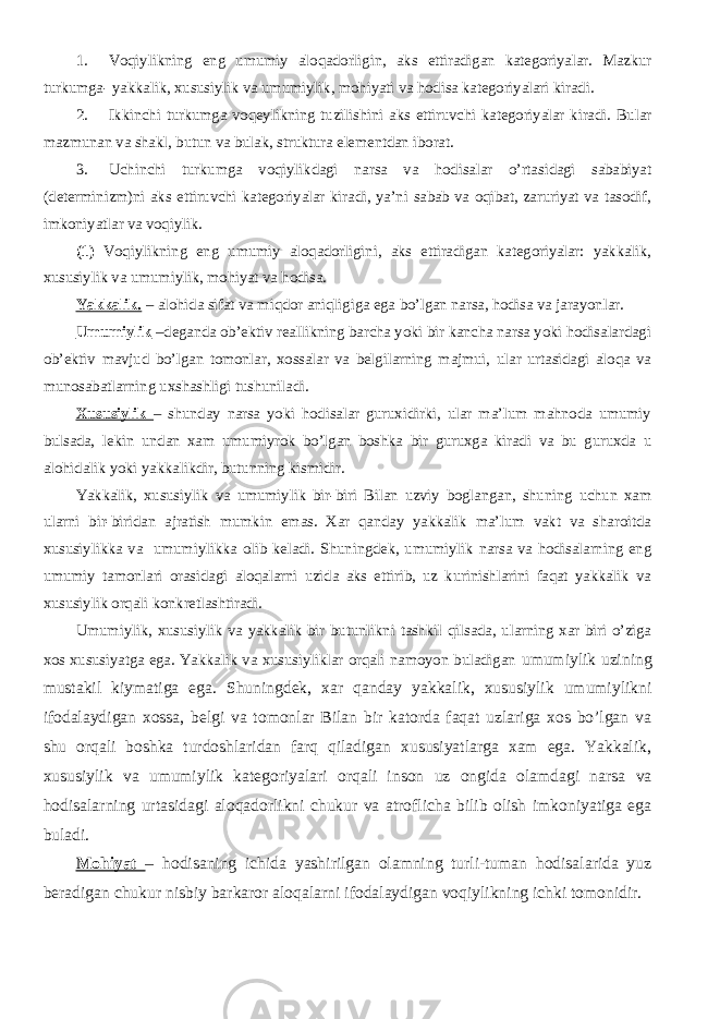 1. Voqiylikning eng umumiy aloqadorligin, aks ettiradigan kategoriyalar. Mazkur turkumga- yakkalik, xususiylik va umumiylik, mohiyati va hodisa kategoriyalari kiradi. 2. Ikkinchi turkumga voqeylikning tuzilishini aks ettiruvchi kategoriyalar kiradi. Bular mazmunan va shakl, butun va bulak, struktura elementdan iborat. 3. Uchinchi turkumga voqiylikdagi narsa va hodisalar o’rtasidagi sababiyat (determinizm)ni aks ettiruvchi kategoriyalar kiradi, ya’ni sabab va oqibat, zaruriyat va tasodif, imkoniyatlar va voqiylik. (1) Voqiylikning eng umumiy aloqadorligini, aks ettiradigan kategoriyalar: yakkalik, xususiylik va umumiylik, mohiyat va hodisa. Yakkalik. – alohida sifat va miqdor aniqligiga ega bo’lgan narsa, hodisa va jarayonlar. Umumiylik –deganda ob’ektiv reallikning barcha yoki bir kancha narsa yoki hodisalardagi ob’ektiv mavjud bo’lgan tomonlar, xossalar va belgilarning majmui, ular urtasidagi aloqa va munosabatlarning uxshashligi tushuniladi. Xususiylik – shunday narsa yoki hodisalar guruxidirki, ular ma’lum mahnoda umumiy bulsada, lekin undan xam umumiyrok bo’lgan boshka bir guruxga kiradi va bu guruxda u alohidalik yoki yakkalikdir, butunning kismidir. Yakkalik, xususiylik va umumiylik bir-biri Bilan uzviy boglangan, shuning uchun xam ularni bir-biridan ajratish mumkin emas. Xar qanday yakkalik ma’lum vakt va sharoitda xususiylikka va umumiylikka olib keladi. Shuningdek, umumiylik narsa va hodisalarning eng umumiy tamonlari orasidagi aloqalarni uzida aks ettirib, uz kurinishlarini faqat yakkalik va xususiylik orqali konkretlashtiradi. Umumiylik, xususiylik va yakkalik bir butunlikni tashkil qilsada, ularning xar biri o’ziga xos xususiyatga ega. Yakkalik va xususiyliklar orqali namoyon buladigan umumiylik uzining mustakil kiymatiga ega. Shuningdek, xar qanday yakkalik, xususiylik umumiylikni ifodalaydigan xossa, belgi va tomonlar Bilan bir katorda faqat uzlariga xos bo’lgan va shu orqali boshka turdoshlaridan farq qiladigan xususiyatlarga xam ega. Yakkalik, xususiylik va umumiylik kategoriyalari orqali inson uz ongida olamdagi narsa va hodisalarning urtasidagi aloqadorlikni chukur va atroflicha bilib olish imkoniyatiga ega buladi. Mohiyat – hodisaning ichida yashirilgan olamning turli-tuman hodisalarida yuz beradigan chukur nisbiy barkaror aloqalarni ifodalaydigan voqiylikning ichki tomonidir. 