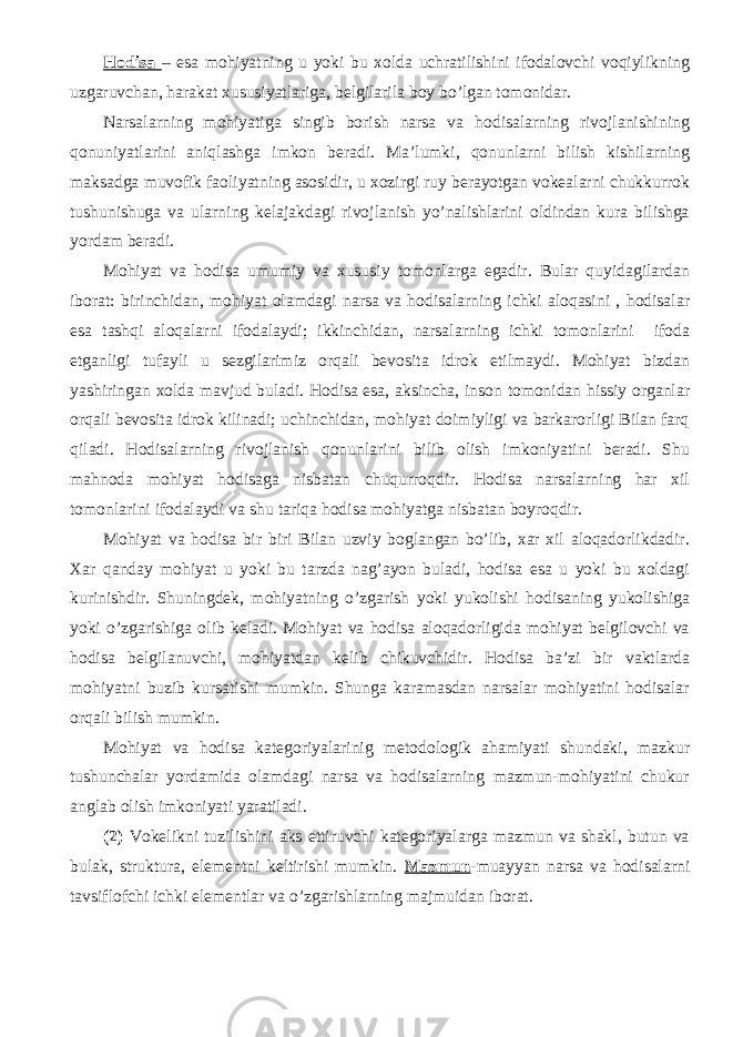 Hodisa – esa mohiyatning u yoki bu xolda uchratilishini ifodalovchi voqiylikning uzgaruvchan, harakat xususiyatlariga, belgilarila boy bo’lgan tomonidar. Narsalarning mohiyatiga singib borish narsa va hodisalarning rivojlanishining qonuniyatlarini aniqlashga imkon beradi. Ma’lumki, qonunlarni bilish kishilarning maksadga muvofik faoliyatning asosidir, u xozirgi ruy berayotgan vokealarni chukkurrok tushunishuga va ularning kelajakdagi rivojlanish yo’nalishlarini oldindan kura bilishga yordam beradi. Mohiyat va hodisa umumiy va xususiy tomonlarga egadir. Bular quyidagilardan iborat: birinchidan, mohiyat olamdagi narsa va hodisalarning ichki aloqasini , hodisalar esa tashqi aloqalarni ifodalaydi; ikkinchidan, narsalarning ichki tomonlarini ifoda etganligi tufayli u sezgilarimiz orqali bevosita idrok etilmaydi. Mohiyat bizdan yashiringan xolda mavjud buladi. Hodisa esa, aksincha, inson tomonidan hissiy organlar orqali bevosita idrok kilinadi; uchinchidan, mohiyat doimiyligi va barkarorligi Bilan farq qiladi. Hodisalarning rivojlanish qonunlarini bilib olish imkoniyatini beradi. Shu mahnoda mohiyat hodisaga nisbatan chuqurroqdir. Hodisa narsalarning har xil tomonlarini ifodalaydi va shu tariqa hodisa mohiyatga nisbatan boyroqdir. Mohiyat va hodisa bir biri Bilan uzviy boglangan bo’lib, xar xil aloqadorlikdadir. Xar qanday mohiyat u yoki bu tarzda nag’ayon buladi, hodisa esa u yoki bu xoldagi kurinishdir. Shuningdek, mohiyatning o’zgarish yoki yukolishi hodisaning yukolishiga yoki o’zgarishiga olib keladi. Mohiyat va hodisa aloqadorligida mohiyat belgilovchi va hodisa belgilanuvchi, mohiyatdan kelib chikuvchidir. Hodisa ba’zi bir vaktlarda mohiyatni buzib kursatishi mumkin. Shunga karamasdan narsalar mohiyatini hodisalar orqali bilish mumkin. Mohiyat va hodisa kategoriyalarinig metodologik ahamiyati shundaki, mazkur tushunchalar yordamida olamdagi narsa va hodisalarning mazmun-mohiyatini chukur anglab olish imkoniyati yaratiladi. (2) Vokelikni tuzilishini aks ettiruvchi kategoriyalarga mazmun va shakl, butun va bulak, struktura, elementni keltirishi mumkin. Mazmun -muayyan narsa va hodisalarni tavsiflofchi ichki elementlar va o’zgarishlarning majmuidan iborat. 