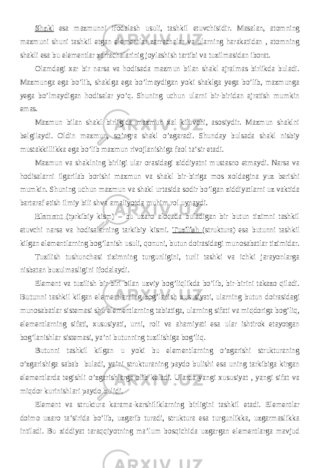 Shakl esa mazmunni ifodalash usuli, tashkil etuvchisidir. Masalan, atomning mazmuni shuni tashkil etgan elementlar zarrachalar va ularning harakatidan , atomning shakli esa bu elementlar zarrachalarinig joylashish tartibi va tuzilmasidan iborat. Olamdagi xar bir narsa va hodisada mazmun bilan shakl ajralmas birlikda buladi. Mazmunga ega bo’lib, shaklga ega bo’lmaydigan yoki shaklga yega bo’lib, mazmunga yega bo’lmaydigan hodisalar yo’q. Shuning uchun ularni bir-biridan ajratish mumkin emas. Mazmun bilan shakl birligida mazmun xal kiluvchi, asosiydir. Mazmun shaklni belgilaydi. Oldin mazmun, so’ngra shakl o’zgaradi. Shunday bulsada shakl nisbiy mustakkillikka ega bo’lib mazmun rivojlanishiga faol ta’sir etadi. Mazmun va shaklning birligi ular orasidagi ziddiyatni mustasno etmaydi. Narsa va hodisalarni ilgarilab borishi mazmun va shakl bir-biriga mos xoldagina yuz berishi mumkin. Shuning uchun mazmun va shakl urtasida sodir bo’lgan ziddiyatlarni uz vaktida bartaraf etish ilmiy bili shva amaliyotda muhim rol uynaydi. Element (tprkibiy kism) – bu uzaro aloqada buladigan bir butun tizimni tashkil etuvchi narsa va hodisalarning tarkibiy kismi. Tuzilish (struktura) esa butunni tashkil kilgan elementlarning bog’lanish usuli, qonuni, butun doirasidagi munosabatlar tizimidar. Tuzilish tushunchasi tizimning turgunligini, turli tashki va ichki jarayonlarga nisbatan buzulmasligini ifodalaydi. Element va tuzilish bir-biri bilan uzviy bog’liqlikda bo’lib, bir-birini takazo qiladi. Butun ni tashkil kilgan elementlarning bog’lanish xususiyati, ularning butun doirasidagi munosabatlar sistemasi shu elementlarning tabiatiga, ularning sifati va miqdoriga bog’liq, elementlarning sifati, xususiyati, urni, roli va ahamiyati esa ular ishtirok etayotgan bog’lanishlar sistemasi, ya’ni butunning tuzilishiga bog’liq. Butunni tashkil kilgan u yoki bu elementlarning o’zgarishi strukturaning o’zgarishiga sabab buladi, ya’ni strukturaning paydo bulishi esa uning tarkibiga kirgan elementlarda tegishli o’zgarishlarga olib keladi. Ularda yangi xususiyat , yangi sifat va miqdor kurinishlari paydo bulidi. Element va struktura karama-karshiliklarning birligini tashkil etadi. Elementlar doimo uzaro ta’sirida bo’lib, uzgarib turadi, struktura esa turgunlikka, uzgarmaslikka intiladi. Bu ziddiyat taraqqiyotning ma’lum bosqichida uzgargan elementlarga mavjud 