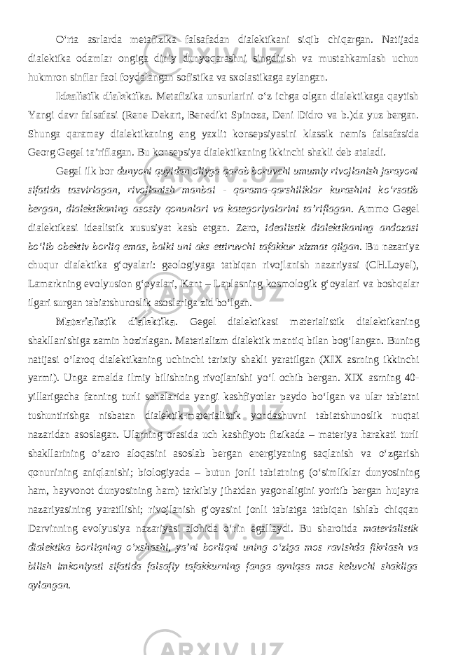 О ‘rta asrlarda metafizika falsafadan dialektikani siqib chiqargan. Natijada dialektika odamlar ongiga diniy dunyoqarashni singdirish va mustahkamlash uchun hukmron sinflar faol foydalangan sofistika va sxolastikaga aylangan. Idealistik dialektika . Metafizika unsurlarini о ‘z ichga olgan dialektikaga qaytish Yangi davr falsafasi (Rene Dekart, Benedikt Spinoza, Deni Didro va b.)da yuz bergan. Shunga qaramay dialektikaning eng yaxlit konsepsiyasini klassik nemis falsafasida Georg Gegel ta’riflagan. Bu konsepsiya dialektikaning ikkinchi shakli deb ataladi. Gegel ilk bor dunyoni quyidan oliyga qarab boruvchi umumiy rivojlanish jarayoni sifatida tasvirlagan, rivojlanish manbai - qarama-qarshiliklar kurashini k о ‘rsatib bergan, dialektikaning asosiy qonunlari va kategoriyalarini ta’riflagan . Ammo Gegel dialektikasi idealistik xususiyat kasb etgan. Zero, idealistik dialektikaning andozasi b о ‘lib obektiv borliq emas, balki uni aks ettiruvchi tafakkur xizmat qilgan . Bu nazariya chuqur dialektika g‘oyalar i : geologiyaga tatbiqan rivojlanish nazariyasi (CH.Loyel), Lamarkning evolyusion g‘oyalari, Kant – Laplas ning kosmologik g‘oyalari va boshqalar ilgari surgan tabiatshunoslik asoslariga zid b о ‘lgan. Materialistik dialektika . Gegel dialektikasi materialistik dialektikaning shakllanishiga zamin hozirlagan. M aterializm dialektik mantiq bilan bog‘la ngan . Buning natijasi о ‘laroq dialektikaning uchinchi tarixiy shakli yaratilgan (XIX asrning ikkinchi yarmi). Unga amalda ilmiy bilishning rivojlanishi y о ‘l ochib bergan. XIX asrning 40- yillarigacha fanning turli sohalarida yangi kashfiyotlar paydo b о ‘lgan va ular tabiatni tushuntirishga nisbatan dialektik-materialistik yondashuvni tabiatshunoslik nuqtai nazaridan asoslagan. Ularning orasida uch kashfiyot: fizikada – materiya harakati turli shakllarining о ‘zaro aloqasini asoslab bergan energiyaning saqlanish va о ‘zgarish qonunining aniqlanishi; biologiyada – butun jonli tabiatning ( о ‘simliklar dunyosining ham, hayvonot dunyosining ham) tarkibiy jihatdan yagonaligini yoritib bergan hujayra nazariyasining yaratilishi; rivojlanish g‘oyasini jonli tabiatga tatbiqan ishlab chiqqan Darvinning evolyusiya nazariyasi alohida о ‘rin egallaydi. Bu sharoitda materialistik dialektika borliqning о ‘xshashi, ya’ni borliqni uning о ‘ziga mos ravishda fikrlash va bilish imkoniyati sifatida falsafiy tafakkurning fanga ayniqsa mos keluvchi shakliga aylangan . 