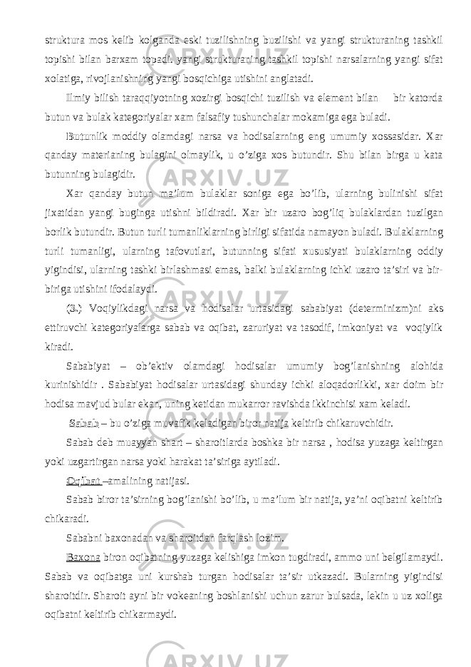 struktura mos kelib kolganda eski tuzilishning buzilishi va yangi strukturaning tashkil topishi bilan barxam topadi. yangi strukturaning tashkil topishi narsalarning yangi sifat xolatiga, rivojlanishning yangi bosqichiga utishini anglatadi. Ilmiy bilish taraqqiyotning xozirgi bosqichi tuzilish va element bilan bir katorda butun va bulak kategoriyalar xam falsafiy tushunchalar mokamiga ega buladi. Butun lik moddiy olamdagi narsa va hodisalarning eng umumiy xossasidar. Xar qanday materianing bulagini olmaylik, u o’ziga xos butundir. Shu bilan birga u kata butunning bulagidir. Xar qanday butun ma’lum bulaklar soniga ega bo’lib, ularning bulinishi sifat jixatidan yangi buginga utishni bildiradi. Xar bir uzaro bog’liq bulaklardan tuzilgan borlik butundir. Butun turli tumanliklarning birligi sifatida namayon buladi. Bulaklarning turli tumanligi, ularning tafovutlari, butunning sifati xususiyati bulaklarning oddiy yigindisi, ularning tashki birlashmasi emas, balki bulaklarning ichki uzaro ta’siri va bir- biriga utishini ifodalaydi. (3.) Voqiylikdagi narsa va hodisalar urtasidagi sababiyat (determinizm)ni aks ettiruvchi kategoriyalarga sabab va oqibat, zaruriyat va tasodif, imkoniyat va voqiylik kiradi. Sababiyat – ob’ektiv olamdagi hodisalar umumiy bog’lanishning alohida kurinishidir . Sababiyat hodisalar urtasidagi shunday ichki aloqadorlikki, xar doim bir hodisa mavjud bular ekan, uning ketidan mukarror ravishda ikkinchisi xam keladi. Sabab – bu o’ziga muvafik keladigan biror natija keltirib chikaruvchidir. Sabab deb muayyan shart – sharoitlarda boshka bir narsa , hodisa yuzaga keltirgan yoki uzgartirgan narsa yoki harakat ta’siriga aytiladi. Oqibat –amalining natijasi. Sabab biror ta’sirning bog’lanishi bo’lib, u ma’lum bir natija, ya’ni oqibatni keltirib chikaradi. Sababni baxonadan va sharoitdan farqlash lozim. Baxona biron oqibatning yuzaga kelishiga imkon tugdiradi, ammo uni belgilamaydi. Sabab va oqibatga uni kurshab turgan hodisalar ta’sir utkazadi. Bularning yigindisi sharoitdir. Sharoit ayni bir vokeaning boshlanishi uchun zarur bulsada, lekin u uz xoliga oqibatni keltirib chikarmaydi. 