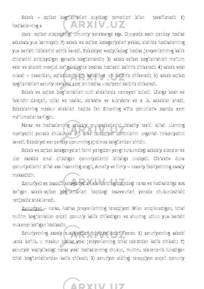 Sabab – oqibat bog’lanishlari quyidagi tomonlari bilan tavsiflanadi: 1) hodisalarning s abab- oqibat aloqadorligi umumiy xarakterga ega. Dunyoda xech qanday hodisa sababsiz yuz bermaydi; 2) sabab va oqibat kategoriyalari yakka, alohida hodisalarning yuz berishi ildizlarini ochib beradi. Sababiyat voqiylikdagi hodisa jarayonlarining kelib chiqishini aniqlaydigan genetik bog’lanishdir; 3) sabab-oqibat bog’lanishlari ma’lum vakt va sharoit mavjud bo’lgandagina boshka hodisani keltirib chikaradi; 4) sabab vakt nuktai – nazaridan, oqibatdan oldin keladi va uni keltirib chikaradi; 5) sabab-oqibat bog’lanishlari zaruriy ravishda aniq bir hodisa – oqibatni keltirib chikaradi. Sabab va oqibat bog’lanishlari turli shakllarda namoyon buladi. Ularga bosh va ikkinchi darajali, ichki va tashki, ob’ektiv va sub’ektiv va x .k. sabablar kiradi. Sabablarning mazkur shakllari haqida Ibn Sinoning «Tib qonunlari» asarida xam ma’lumotlar berilgan. Narsa va hodisalarning sababiy munosabatlarini falsafiy taxlil kilish ularning mohiyatini yanada chukurrok bili shva taraqqiyot qonunlarini urganish imkoniyatini beradi. Sababiyat xar qanday qonunning ajralmas belgilaridan biridir. Sabab va oqibat kategoriyalari fanni yangidan-yangi turkumdagi sababiy aloqalar va ular asosida amal qiladigan qonuniyatlarini bilishga undaydi. Ob’ektiv dune qonuniyatlarini bilish esa insonning ongli, Amaliy va ilmiy – nazariy faoliyatining asosiy maksadidir. Zaruriyat va tasodif kategoriyalari kishilarning olamdagi narsa va hodisalariga xos bo’lgan sabab-oqibat bog’lanishlari haqidagi tasavvurlari yanada chukurlashishi natijasida shakllanadi. Zaruriyat – narsa, hodisa jarayonlarining taraqqiyoti Bilan aniqlanadigan, ichki muhim bog’lanishlar orqali qonuniy kelib chikadigan va shuning uchun yuz berishi mukarror bo’lgan hodisadir. Zaruriyatning asosiy xususiyatlari quyidagilardan iborat: 1) zaruriyatning sababi uzida bo’lib, u mazkur hodisa yoki jarayonlarning ichki tabiatidan kelib chikadi; 2) zaruriyat voqiylikdagi narsa yoki hodisalarning chukur, muhim, takrorlanib turadigan ichki bog’lanishlaridan kelib chikadi; 3) zaruriyat oldingi taraqqiyot orqali qonuniy 