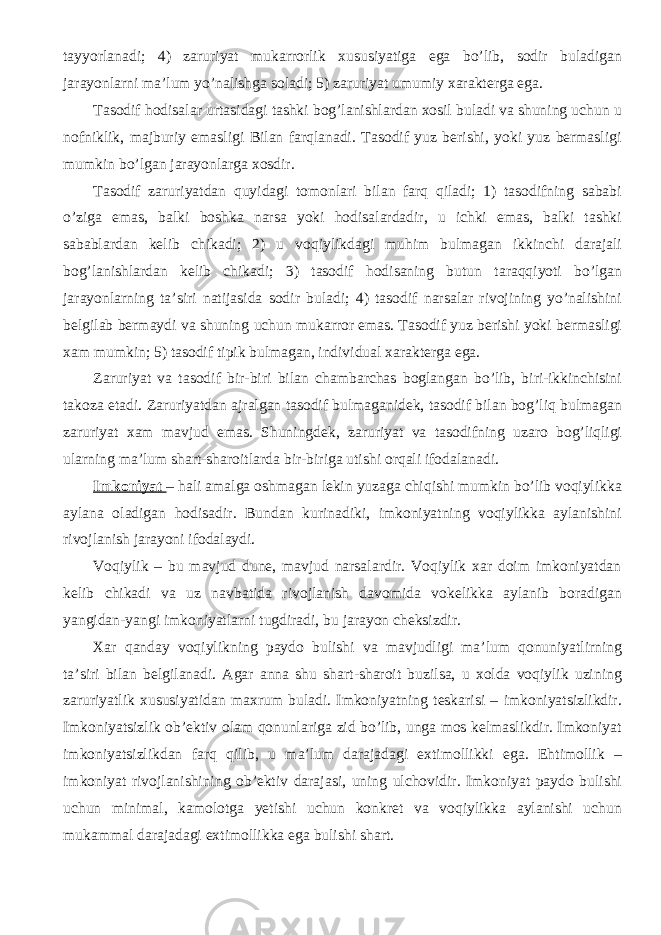 tayyorlanadi; 4) zaruriyat mukarrorlik xususiyatiga ega bo’lib, sodir buladigan jarayonlarni ma’lum yo’nalishga soladi; 5) zaruriyat umumiy xarakterga ega. Tasodif hodisalar urtasidagi tashki bog’lanishlardan xosil buladi va shuning uchun u nofniklik, majburiy emasligi Bilan farqlanadi. Tasodif yuz berishi, yoki yuz bermasligi mumkin bo’lgan jarayonlarga xosdir. Tasodif zaruriyatdan quyidagi tomonlari bilan farq qiladi; 1) tasodifning sababi o’ziga emas, balki boshka narsa yoki hodisalardadir, u ichki emas, balki tashki sabablardan kelib chikadi; 2) u voqiylikdagi muhim bulmagan ikkinchi darajali bog’lanishlardan kelib chikadi; 3) tasodif hodisaning butun taraqqiyoti bo’lgan jarayonlarning ta’siri natijasida sodir buladi; 4) tasodif narsalar rivojining yo’nalishini belgilab bermaydi va shuning uchun mukarror emas. Tasodif yuz berishi yoki bermasligi xam mumkin; 5) tasodif tipik bulmagan, individual xarakterga ega. Zaruriyat va tasodif bir-biri bilan chambarchas boglangan bo’lib, biri-ikkinchisini takoza etadi. Zaruriyatdan ajralgan tasodif bulmaganidek, tasodif bilan bog’liq bulmagan zaruriyat xam mavjud emas. Shuningdek, zaruriyat va tasodifning uzaro bog’liqligi ularning ma’lum shart-sharoitlarda bir-biriga utishi orqali ifodalanadi. Imkoniyat – hali amalga oshmagan lekin yuzaga chiqishi mumkin bo’lib voqiylikka aylana oladigan hodisadir. Bundan kurinadiki, imkoniyatning voqiylikka aylanishini rivojlanish jarayoni ifodalaydi. Voqiylik – bu mavjud dune, mavjud narsalardir. Voqiylik xar doim imkoniyatdan kelib chikadi va uz navbatida rivojlanish davomida vokelikka aylanib boradigan yangidan-yangi imkoniyatlarni tugdiradi, bu jarayon cheksizdir. Xar qanday voqiylikning paydo bulishi va mavjudligi ma’lum qonuniyatlirning ta’siri bilan belgilanadi. Agar anna shu shart-sharoit buzilsa, u xolda voqiylik uzining zaruriyatlik xususiyatidan maxrum buladi. Imkoniyatning teskarisi – imkoniyatsizlikdir. Imkoniyatsizlik ob’ektiv olam qonunlariga zid bo’lib, unga mos kelmaslikdir. Imkoniyat imkoniyatsizlikdan farq qilib, u ma’lum darajadagi extimollikki ega. Ehtimollik – imkoniyat rivojlanishining ob’ektiv darajasi, uning ulchovidir. Imkoniyat paydo bulishi uchun minimal, kamolotga yetishi uchun konkret va voqiylikka aylanishi uchun mukammal darajadagi extimollikka ega bulishi shart. 