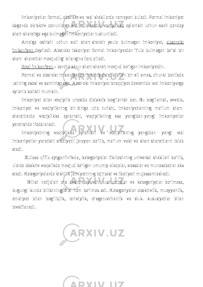 Imkoniyatlar formal, abstrakt va real shakllarda namayon buladi. Formal imkoniyat deganda ob’ektiv qonunlarga zid bulmasada, voqiylikka aylanishi uchun xech qanday shart-sharoitga ega bulmagan imkoniyatlar tushuniladi. Amalga oshishi uchun xali shart-sharoit yeula bulmagan imkoniyat, abstrakt imkoniyat deyiladi. Abstrakt iskoniyat formal imkoniyatdan Tula bulmagan ba’zi bir shart- sharoitlar mavjudligi bilangina farq qiladi. Real imkoniyat – barcha zarur shart-sharoit mavjud bo’lgan imkoniyatdir. Formal va abstrakt imkoniyatlar imkoniyatsizlik bilan bir xil emas, chunki borlikda uzining asosi va zaminiga ega. Abstrakt imkoniyat taraqqiyot davomida real imkoniyatga aylanib kolishi mumkin. Imkoniyat bilan voqiylik urtasida dialektik bog’lanish bor. Bu bog’lanish, avvalo, imkoniyat va voqiylikning bir-biriga utib turishi, imkoniyatlarning ma’lum shart- sharoitlarda voqiylikka aylanishi, voqiylikning esa yangidan-yangi imkoniyatlar yaratishda ifodalanadi. Imkoniyatning voqiylikka aylanishi va voqiylikning yangidan- yangi real imkoniyatlar yaratishi ziddiyatli jarayon bo’lib, ma’lum vakt va shart-sharoitlarni talab etadi. Xulosa qilib aytganimizda, k ategoriyalar fikrlashning universal shakllari bo‘lib, ularda obektiv voqelikda mavjud bo‘lgan umumiy aloqalar, xossalar va munosabatlar aks etadi. Kategoriyalarda kishilik jamiyatining tajribasi va faoliyati mujassamlashadi. Bilish natijalari o‘z aksini topuvchi tushunchalar va kategoriyalar bo‘lmasa, bugungi kunda bilishning o‘zi ham bo‘lmas edi. Kategoriyalar obektivlik, muayyanlik, amaliyot bilan bog‘liqlik, tarixiylik, o‘zgaruvchanlik va sh.k. xususiyatlar bilan tavsiflanadi. 