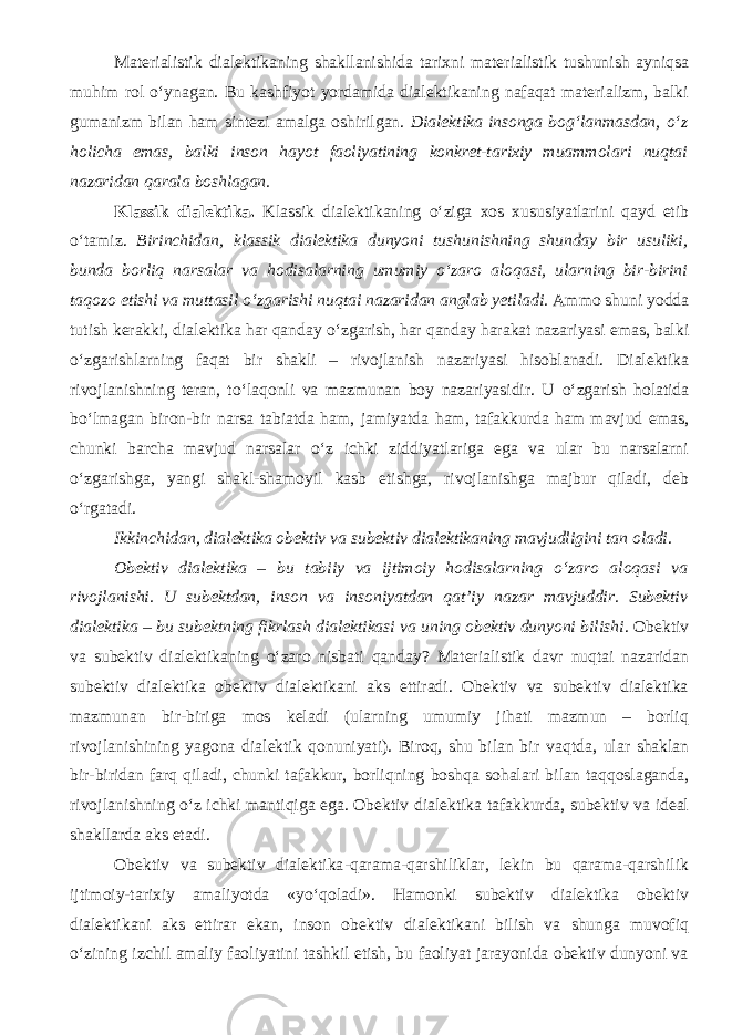 Materialistik d ialektikaning shakllanishida tarixni materialistik tushunish ayniqsa muhim rol о ‘ynagan. Bu kashfiyot yordamida dialektikaning nafaqat materializm, balki gumanizm bilan ham sintezi amalga oshirilgan. Dialektika insonga bog‘lanmasdan, о ‘z holicha emas, balki inson hayot faoliyatining konkret-tarixiy muammolari nuqtai nazaridan qarala boshlagan. Klassik dialektika. Klassik dialektikaning о ‘ziga xos xususiyatlarini qayd etib о ‘tamiz. Birinchidan, klassik dialektika dunyoni tushunishning shunday bir usuliki, bunda borliq narsalar va hodisalarning umumiy о ‘zaro aloqasi, ularning bir-birini taqozo etishi va muttasil о ‘zgarishi nuqtai nazaridan anglab yetiladi. Ammo shuni yodda tutish kerakki, dialektika har qanday о ‘zgarish, har qanday harakat nazariyasi emas, balki о ‘zgarishlarning faqat bir shakli – rivojlanish nazariyasi hisoblanadi. Dialektika rivojlanishning teran, t о ‘laqonli va mazmunan boy nazariyasidir. U о ‘zgarish holatida b о ‘lmagan biron-bir narsa tabiatda ham, jamiyatda ham, tafakkurda ham mavjud emas, chunki barcha mavjud narsalar о ‘z ichki ziddiyatlariga ega va ular bu narsalarni о ‘zgarishga, yangi shakl-shamoyil kasb etishga, rivojlanishga majbur qiladi, deb о ‘rgatadi. Ikkinchidan, dialektika obektiv va subektiv dialektikaning mavjudligini tan oladi . Obektiv dialektika – bu tabiiy va ijtimoiy hodisalarning о ‘zaro aloqasi va rivojlanishi. U subektdan, inson va insoniyatdan qat’i y nazar mavjuddir. Subektiv dialektika – bu subektning fikrlash dialektikasi va uning obektiv dunyoni bilishi . Obektiv va subektiv dialektikaning о ‘zaro nisbati qanday? Materialistik davr nuqtai nazaridan subektiv dialektika obektiv dialektikani aks ettiradi. Obektiv va subektiv dialektika mazmunan bir-biriga mos keladi (ularning umumiy jihati mazmun – borliq rivojlanishining yagona dialektik qonuniyati). Biroq, shu bilan bir vaqt da, ular shaklan bir-biridan farq qiladi, chunki tafakkur, borliqning boshqa sohalari bilan taqqoslaganda, rivojlanishning о ‘z ichki mantiqiga ega. Obektiv dialektika tafakkurda, subektiv va ideal shakllarda aks etadi. Obektiv va subektiv dialektika - qarama-qarshiliklar, lekin bu qarama-qarshilik ijtimoiy-tarixiy amaliyotda «y о ‘qoladi». Hamonki subektiv dialektika obektiv dialektikani aks ettirar ekan, inson obektiv dialektikani bilish va shunga muvofiq о ‘zining izchil amaliy faoliyatini tashkil etish, bu faoliyat jarayonida obektiv dunyoni va 