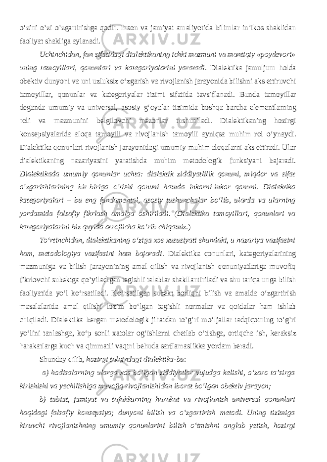 о ‘zini о ‘zi о ‘zgartirishga qodir. Inson va jamiyat amaliyotida bilimlar in’ikos shaklidan faoliyat shakliga aylanadi. Uchinchidan, fan sifatidagi dialektikaning ichki mazmuni va mantiqiy « poydevori » uning tamoyil lari, qonunlari va kategoriyalarini yaratadi. Dialektika jamuljum holda obektiv dunyoni va uni uzluksiz о ‘zgarish va rivojlanish jarayonida bilishni aks ettiruvchi tamoyil lar, qonunlar va kategoriyalar tizimi sifatida tavsiflanadi. Bunda tamoyil lar deganda umumiy va universal, asosiy g‘ oyalar tizim i da boshqa barcha elementlarning roli va mazmunini belgilovchi mezonlar tushuniladi. Dialektikaning hozirgi konsepsiyalarida aloqa tamoyili va rivojlanish tamoyili ayniqsa muhim rol о ‘ynaydi. Dialektika qonunlari rivojlanish jarayonidagi umumiy muhim aloqalarni aks ettiradi. Ular dialektikaning nazariyasini yaratishda muhim metodologik funksiyani bajaradi. Dialektikada umumiy qonunlar uchta: dialektik ziddiyatlilik qonuni, miqdor va sifat о ‘zgarishlarining bir-biriga о ‘tishi qonuni hamda inkorni-inkor qonuni. Dialektika kategoriyalari – bu eng fundamental, asosiy tushunchalar b о ‘lib, ularda va ularning yordamida falsafiy fikrlash amalga oshiriladi. ( Dialektika tamoyil lari, qonunlari va kategoriyalarini biz quyida atroflicha k о ‘rib chiqamiz . ) T о ‘rtinchidan, dialektikaning о ‘ziga xos xususiyati shundaki, u nazariya vazifasini ham, metodologiya vazifasini ham bajaradi . Dialektika qonunlari, kategoriyalarining mazmuniga va bilish jarayonining amal qilish va rivojlanish qonuniyatlariga muvofiq fikrlovchi subektga q о ‘yiladigan tegishli talablar shakllantiriladi va shu tariqa unga bilish faoliyatida y о ‘l k о ‘rsatiladi. K о ‘rsatilgan subekt borliqni bilish va amalda о ‘zgartirish masalalarida amal qilishi lozim b о ‘lgan tegishli normalar va qoidalar ham ishlab chiqiladi. Dialektika bergan metodologik jihatdan t о ‘g‘ri m о ‘ljallar tadqiqotning t о ‘g‘ri y о ‘lini tanlashga, k о ‘p sonli xatolar og‘ishlarni chetlab о ‘tishga, ortiqcha ish , keraksiz harakatlarga kuch va qimmatli vaqt ni behuda sarflamaslikka yordam beradi. Shunday qilib, hozirgi talqindagi dialektika -bu : a) hodisalarning ularga xos bо‘lgan ziddiyatlar vujudga kelishi, о‘zaro ta’sirga kirishishi va yechilishiga muvofiq rivojlanishidan iborat bо‘lgan obektiv jarayon; b) tabiat, jamiyat va tafakkurning harakat va rivojlanish universal qonunlari haqidagi falsafiy konsepsiya; dunyoni bilish va о‘zgartirish metodi. Uning tizimiga kiruvchi rivojlanishning umumiy qonunlarini bilish о‘tmishni anglab yetish, hozirgi 