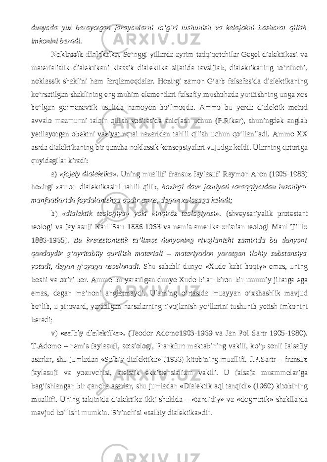 dunyoda yuz berayotgan jarayonlarni tо‘g‘ri tushunish va kelajakni bashorat qilish imkonini beradi. Noklassik dialektika . Sо‘nggi yillarda ayrim tadqiqotchilar Gegel dialektikasi va materialistik dialektikani klassik dialektika sifatida tavsiflab, dialektikaning tо‘rtinchi, noklassik shaklini ham farqlamoqdalar. Hozirgi zamon G‘arb falsafasida dialektikaning kо‘rsatilgan shaklining eng muhim elementlari falsafiy mushohada yuritishning unga xos bо‘lgan germenevtik usulida namoyon bо‘lmoqda. Ammo bu yerda dialektik metod avvalo mazmunni talqin qilish vositasida aniqlash uchun (P.Riker), shuningdek anglab yetilayotgan obektni vaziyat nqtai nazaridan tahlil qilish uchun qо‘llaniladi. Ammo XX asrda dialektikaning bir qancha noklassik konsepsiyalari vujudga keldi. Ularning qatoriga quyidagilar kiradi: a) «fojeiy dialektika». Uning muallifi fransuz faylasufi Raymon Aron (1905-1983) hozirgi zamon dialektikasini tahlil qilib, hozirgi davr jamiyati taraqqiyotdan insoniyat manfaatlarida foydalanishga qodir emas, degan xulosaga keladi; b) «dialektik teologiya» yoki «inqiroz teologiyasi». ( shveysariyalik protestant teologi va faylasufi Karl Bart 1886-1968 va nemis-amerika xristian teologi Maul Tillix 1886-1965 ). Bu kreatsionistik ta’limot dunyoning rivojlanishi zamirida bu dunyoni qandaydir g‘ayritabiiy qurilish materiali – materiyadan yaratgan ilohiy substansiya yotadi, degan g‘oyag a asoslanadi . Shu sababli dunyo «Xudo kabi boqiy» emas, uning boshi va oxiri bor. Ammo bu yaratilgan dunyo Xudo bilan biron-bir umumiy jihatga ega emas, degan ma’noni anglatmaydi. Ularning о ‘rtasida muayyan о ‘xshashlik mavjud b о ‘lib, u pirovard, yaratilgan narsalarning rivojlanish y о ‘llarini tushunib yetish imkonini beradi; v) «salbiy dialektika». ( Teodor Adorno1903-1969 va Jan Pol Sartr 1905-1980 ) . T.Adorno – nemis faylasufi, sotsiologi, Frankfurt maktabining vakili, k о ‘p sonli falsafiy asarlar, shu jumladan «Salbiy dialektika» (1966) kitobining muallifi. J.P.Sartr – fransuz faylasufi va yozuvchisi, ateistik ekzistensializm vakili. U falsafa muammolariga bag‘ishlangan bir qancha asarlar, shu jumladan «Dialektik aql tanqidi» (1960) kitobining muallifi. Uning talqinida dialektika ikki shaklda – «tanqidiy» va «dogmatik» shakllarda mavjud b о ‘lishi mumkin. Birinchisi «salbiy dialektika»dir. 