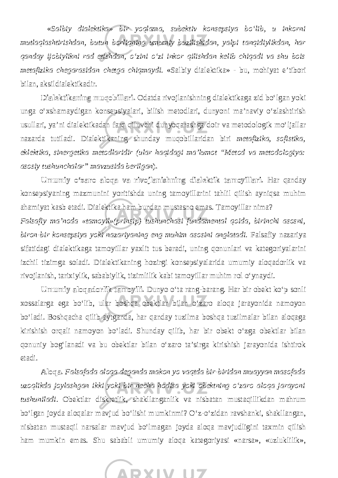  « S albiy dialektika» bir yoqlama, subektiv konsepsiya b о ‘lib, u inkorni mutlaqlashtirishdan, butun borliqning umumiy buzilishidan, yalpi tanqidiylik dan, har qanday ijobiylikni rad etishdan, о ‘zini о ‘zi inkor qilishdan kelib chiqadi va shu bois metafizika chegarasidan chetga chiqmaydi . «Salbiy dialektika» - bu, mohiyat e’tibori bilan, aksildialektikadir. Dialektikaning muqobillari. Odatda rivojlanishning dialektikaga zid bо‘lgan yoki unga о‘xshamaydigan konsepsiyalari, bilish metodlari, dunyoni ma’naviy о‘zlashtirish usullari, ya’ni dialektikadan farq qiluvchi dunyoqarashga doir va metodologik mо‘ljallar nazarda tutiladi. Dialektikaning shunday muqobillaridan biri metafizika, sofistika, eklektika, sinergetika metodlaridir (ular haqidagi ma’lumot “Metod va metodologiya: asosiy tushunchalar” mavzusida berilgan ). Umumiy о ‘zaro aloqa va rivojlanishning dialektik tamoyil lari . Har qanday konsepsiyaning mazmunini yoritishda uning tamoyillarini tahlil qilish ayniqsa muhim ahamiyat kasb etadi. Dialektika ham bundan mustasno emas. Tamoyillar nima? Falsafiy ma’noda «tamoyil»(prinsip) tushunchasi fundamental qoida, birinchi asosni, biron-bir konsepsiya yoki nazariyaning eng muhim asosini anglatadi. Falsafiy nazariya sifatidagi dialektikaga tamoyillar yaxlit tus beradi, uning qonunlari va kategoriyalarini izchil tizimga soladi. Dialektikaning hozirgi konsepsiyalarida umumiy aloqadorlik va rivojlanish, tarixiylik, sababiylik, tizimlilik kabi tamoyillar muhim rol о‘ynaydi. Umumiy alo q a dorlik tamoyili. Dunyo o‘ta rang-barang. Har bir obekt ko‘p sonli xossalarga ega bo‘lib, ular boshqa obektlar bilan o‘zaro aloqa jarayonida namoyon bo‘ladi. Boshqacha qilib aytganda, har qanday tuzilma boshqa tuzilmalar bilan aloqaga kirishish orqali namoyon bo‘ladi. Shunday qilib, har bir obekt o‘zga obektlar bilan qonuniy bog‘lanadi va bu obektlar bilan o‘zaro ta’sirga kirishish jarayonida ishtirok etadi. Aloqa. Falsafada aloqa deganda makon yo vaqtda bir-biridan muayyan masofada uzoqlikda joylashgan ikki yoki bir necha hodisa yoki obektning o‘zaro aloqa jarayoni tushuniladi . Obektlar diskretlik, shakllanganlik va nisbatan mustaqillikdan mahrum bo‘lgan joyda aloqalar mavjud bo‘lishi mumkinmi? O‘z-o‘zidan ravshanki, shakllangan, nisbatan mustaqil narsalar mavjud bo‘lmagan joyda aloqa mavjudligini taxmin qilish ham mumkin emas. Shu sababli umumiy aloqa kategoriyasi «narsa», «uzluklilik», 