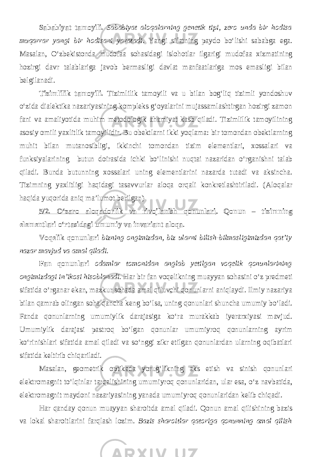 Sababiyat tamoyili. Sababiyat aloqalarning genetik tipi, zero unda bir hodisa muqarrar yangi bir hodisani yaratadi . Yangi sifatning paydo bo‘lishi sababga ega. Masalan, O‘zbekistonda mudofaa sohasidagi islohotlar ilgarigi mudofaa xizmatining hozirgi davr talablariga javob bermasligi davlat manfaatlariga mos emasligi bilan belgilanadi. Tizimlilik tamoyili. Tizimlilik tamoyili va u bilan bog‘liq tizimli yondoshuv o‘zida dialektika nazariyasining kompleks g‘oyalarini mujassamlashtirgan hozirgi zamon fani va amaliyotida muhim metodologik ahamiyat kasb qiladi. Tizimlilik tamoyilining asosiy omili yaxlitlik tamoyilidir. Bu obektlarni ikki yoqlama: bir tomondan obektlarning muhit bilan mutanosibligi, ikkinchi tomondan tizim elementlari, xossalari va funksiyalarining butun doirasida ichki bo‘linishi nuqtai nazaridan o‘rganishni talab qiladi. Bunda butunning xossalari uning elementlarini nazarda tutadi va aksincha. Tizimning yaxlitligi haqidagi tasavvurlar aloqa orqali konkretlashtiriladi. (Aloqalar haqida yuqorida aniq ma’lumot berilgan) 5/2. O‘zaro aloqadorlik va rivojlanish qonunlari . Q onun – tizimning elementlari o‘rtasidagi umumiy va invariant aloqa . Voqelik qonunlari bizning ongimizdan, biz ularni bilish-bilmasligimizdan qat’iy nazar mavjud va amal qiladi. Fan qonunlari odamlar tomonidan anglab yetilgan voqelik qonunlarining ongimizdagi in’ikosi hisoblanadi. Har bir fan voqelikning muayyan sohasini o‘z predmeti sifatida o‘rganar ekan, mazkur sohada amal qiluvchi qonunlarni aniqlaydi. Ilmiy nazariya bilan qamrab olingan soha qancha keng bo‘lsa, uning qonunlari shuncha umumiy bo‘ladi. Fanda qonunlarning umumiylik darajasiga ko‘ra murakkab iyerarxiyasi mavjud. Umumiylik darajasi pastroq bo‘lgan qonunlar umumiyroq qonunlarning ayrim ko‘rinishlari sifatida amal qiladi va so‘nggi zikr etilgan qonunlardan ularning oqibatlari sifatida keltirib chiqariladi. Masalan, geometrik optikada yorug‘likning aks etish va sinish qonunlari elektromagnit to‘lqinlar tarqalishining umumiyroq qonunlaridan, ular esa, o‘z navbatida, elektromagnit maydoni nazariyasining yanada umumiyroq qonunlaridan kelib chiqadi. Har qanday qonun muayyan sharoitda amal qiladi. Qonun amal qilishining bazis va lokal sharoitlarini farqlash lozim. Bazis sharoitlar qatoriga qonunning amal qilish 