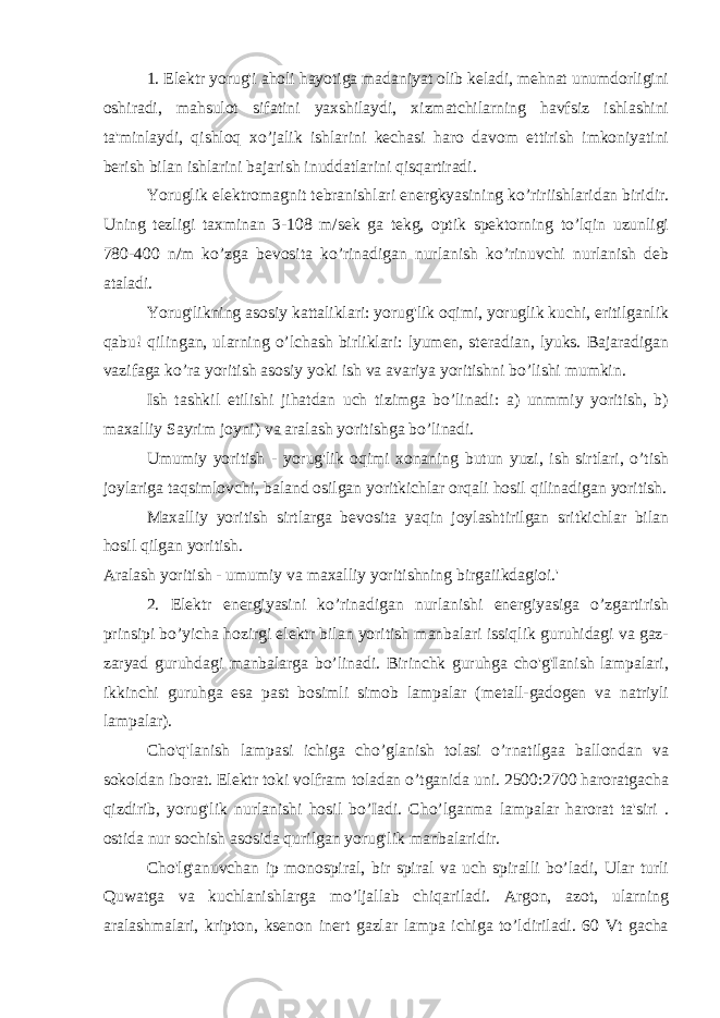 1. Elektr yorug&#39;i aholi hayotiga madaniyat olib keladi, mehnat unumdorligini oshiradi, mahsulot sifatini yaxshilaydi, xizmatchilarning havfsiz ishlashini ta&#39;minlaydi, qishloq xo’jalik ishlarini kechasi haro davom ettirish imkoniyatini berish bilan ishlarini bajarish inuddatlarini qisqartiradi. Yoruglik elektromagnit tebranishlari energkyasining ko’ririishlaridan biridir. Uning tezligi taxminan 3-108 m/sek ga tekg, optik spektorning to’lqin uzunligi 780-400 n/m ko’zga bevosita ko’rinadigan nurlanish ko’rinuvchi nurlanish deb ataladi. Yorug&#39;likning asosiy kattaliklari: yorug&#39;lik oqimi, yoruglik kuchi, eritilganlik qabu! qilingan, ularning o’lchash birliklari: lyumen, steradian, lyuks. Bajaradigan vazifaga ko’ra yoritish asosiy yoki ish va avariya yoritishni bo’lishi mumkin. Ish tashkil etilishi jihatdan uch tizimga bo’linadi: a) unmmiy yoritish, b) maxalliy Sayrim joyni) va aralash yoritishga bo’linadi. Umumiy yoritish - yorug&#39;lik oqimi xonaning butun yuzi, ish sirtlari, o’tish joylariga taqsimlovchi, baland osilgan yoritkichlar orqali hosil qilinadigan yoritish. Maxalliy yoritish sirtlarga bevosita yaqin joylashtirilgan sritkichlar bilan hosil qilgan yoritish. Aralash yoritish - umumiy va maxalliy yoritishning birgaiikdagioi.&#39; 2. Elektr energiyasini ko’rinadigan nurlanishi energiyasiga o’zgartirish prinsipi bo’yicha hozirgi elektr bilan yoritish manbalari issiqlik guruhidagi va gaz- zaryad guruhdagi manbalarga bo’linadi. Birinchk guruhga cho&#39;g&#39;Ianish lampalari, ikkinchi guruhga esa past bosimli simob lampalar (metall-gadogen va natriyli lampalar). Cho&#39;q&#39;lanish lampasi ichiga cho’glanish tolasi o’rnatilgaa ballondan va sokoldan iborat. Elektr toki volfram toladan o’tganida uni. 2500:2700 haroratgacha qizdirib, yorug&#39;lik nurlanishi hosil bo’Iadi. Cho’lganma lampalar harorat ta&#39;siri . ostida nur sochish asosida qurilgan yorug&#39;lik manbalaridir. Cho&#39;lg&#39;anuvchan ip monospiral, bir spiral va uch spiralli bo’ladi, Ular turli Quwatga va kuchlanishlarga mo’ljallab chiqariladi. Argon, azot, ularning aralashmalari, kripton, ksenon inert gazlar lampa ichiga to’ldiriladi. 60 Vt gacha 