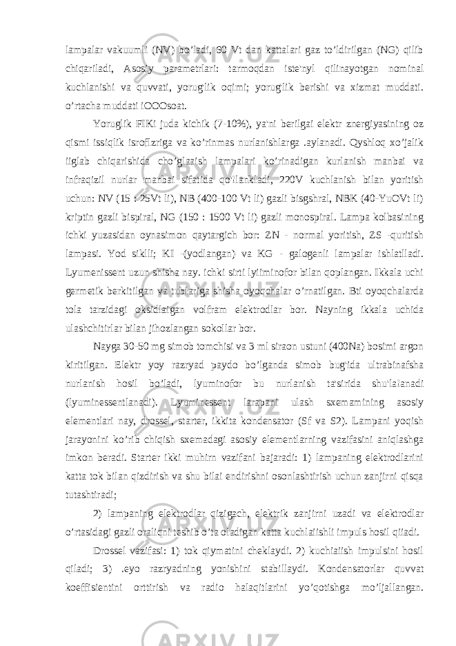 lampalar vakuumli (NV) bo’ladi, 60 Vt dan kattalari gaz to’ldirilgan (NG) qilib chiqariladi, Asosiy parametrlari: tarmoqdan iste&#39;nyl qilinayotgan nominal kuchlanishi va quvvati, yorug&#39;lik oqimi; yorug&#39;lik berishi va xizmat muddati. o’rtacha muddati iOOOsoat. Yoruglik FIKi juda kichik (7-10%), ya&#39;ni berilgai elektr znergiyasining oz qismi issiqlik isroflzriga va ko’rinmas nurlanishlarga .aylanadi. Qyshloq xo’jalik iiglab chiqarishida cho’glaaish lampalari ko’rinadigan kurlanish manbai va infraqizil nurlar manbai sifatida qo&#39;!lankladi, 220V kuchlanish bilan yoritish uchun: NV (15 : 25Vt li), NB (400-100 Vt li) gazli bisgshral, NBK (40-YuOVt li) kriptin gazli bispiral, NG (150 : 1500 Vt li) gazli monospiral. Lampa kolbasining ichki yuzasidan oynasimon qaytargich bor: ZN - normal yoritish, ZS -quritish lampasi. Yod siklli; KI -(yodlangan) va KG - galogenli lampalar ishlatlladi. Lyumenissent uzun shisha nay. ichki sirti lyiiminofor bilan qoplangan. Ikkala uchi germetik berkitilgan va tublariga shisha oyoqchalar o’rnatilgan. Bti oyoqchalarda tola tarzidagi oksidlaigan volfram elektrodlar bor. Nayning ikkala uchida ulashchitirlar bilan jihozlangan sokollar bor. Nayga 30-50 mg simob tomchisi va 3 ml siraon ustuni (400Na) bosimi argon kiritilgan. Elektr yoy razryad paydo bo’lganda simob bug&#39;ida ultrabinafsha nurlanish hosil bo’ladi, lyuminofor bu nurlanish ta&#39;sirida shu&#39;la!anadi (lyuminessentlanadi). Lyuminessent larapani ulash sxemamining asosiy elementlari nay, drossel, starter, ikkita kondensator (Sf va S2). Lampani yoqish jarayonini ko’rib chiqish sxemadagi asosiy elementlarning vazifasini aniqlashga imkon beradi. Starter ikki muhirn vazifani bajaradi: 1) lampaning elektrodlarini katta tok bilan qizdirish va shu bilai endirishni osonlashtirish uchun zanjirni qisqa tutashtiradi; 2) lampaning elektrodlar qizigach, elektrik zanjirni uzadi va elektrodlar o’rtasidagi gazli oraliqni teshib o’ta oladigan katta kuchlaiishli impuls hosil qiiadi. Drossel vazifasi: 1) tok qiymatini cheklaydi. 2) kuchiaiish impulsini hosil qiladi; 3) .eyo razryadning yonishini stabillaydi. Kondensatorlar quvvat koeffisientini orttirish va radio halaqitlarini yo’qotishga mo’ljallangan. 