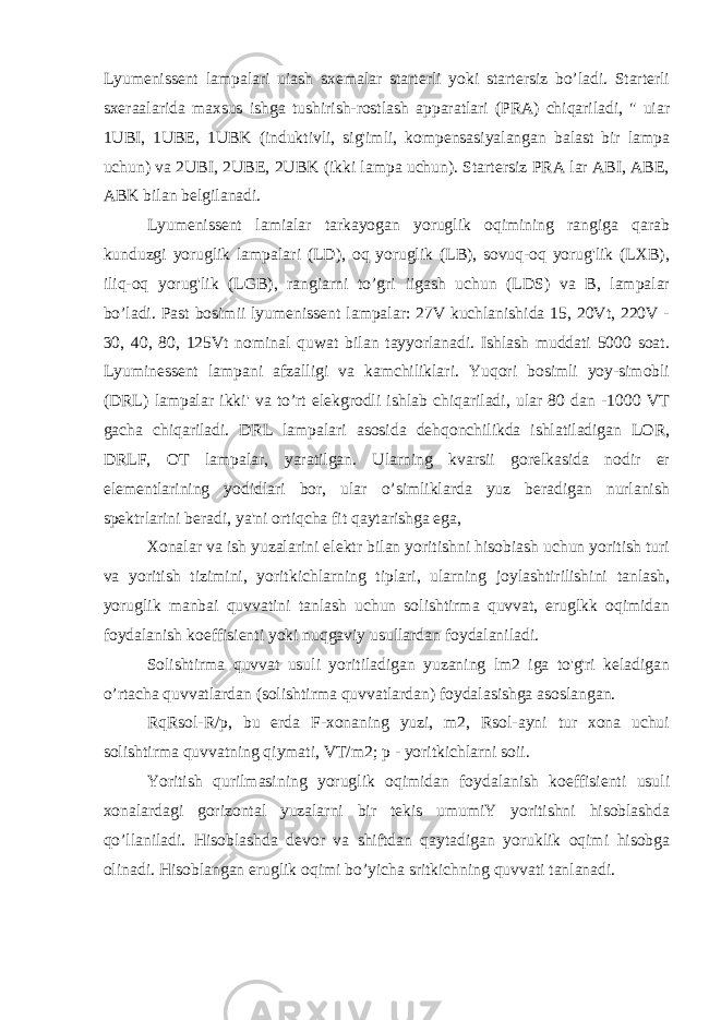 Lyumenissent lampalari uiash sxemalar starterli yoki startersiz bo’ladi. Starterli sxeraalarida maxsus ishga tushirish-rostlash apparatlari (PRA) chiqariladi, &#34; uiar 1UBI, 1UBE, 1UBK (induktivli, sig&#39;imli, kompensasiyalangan balast bir lampa uchun) va 2UBI, 2UBE, 2UBK (ikki lampa uchun). Startersiz PRA lar ABI, ABE, ABK bilan belgilanadi. Lyumenissent lamialar tarkayogan yoruglik oqimining rangiga qarab kunduzgi yoruglik lampalari (LD), oq yoruglik (LB), sovuq-oq yorug&#39;lik (LXB), iliq-oq yorug&#39;lik (LGB), rangiarni to’gri iigash uchun (LDS) va B, lampalar bo’ladi. Past bosimii lyumenissent lampalar: 27V kuchlanishida 15, 20Vt, 220V - 30, 40, 80, 125Vt nominal quwat bilan tayyorlanadi. Ishlash muddati 5000 soat. Lyuminessent lampani afzalligi va kamchiliklari. Yuqori bosimli yoy-simobli (DRL) lampalar ikki&#39; va to’rt elekgrodli ishlab chiqariladi, ular 80 dan -1000 VT gacha chiqariladi. DRL lampalari asosida dehqonchilikda ishlatiladigan LOR, DRLF, OT lampalar, yaratilgan. Ularning kvarsii gorelkasida nodir er elementlarining yodidlari bor, ular o’simliklarda yuz beradigan nurlanish spektrlarini beradi, ya&#39;ni ortiqcha fit qaytarishga ega, Xonalar va ish yuzalarini elektr bilan yoritishni hisobiash uchun yoritish turi va yoritish tizimini, yoritkichlarning tiplari, ularning joylashtirilishini tanlash, yoruglik manbai quvvatini tanlash uchun solishtirma quvvat, eruglkk oqimidan foydalanish koeffisienti yoki nuqgaviy usullardan foydalaniladi. Solishtirma quvvat usuli yoritiladigan yuzaning lm2 iga to&#39;g&#39;ri keladigan o’rtacha quvvatlardan (solishtirma quvvatlardan) foydalasishga asoslangan. RqRsol-R/p, bu erda F-xonaning yuzi, m2, Rsol-ayni tur xona uchui solishtirma quvvatning qiymati, VT/m2; p - yoritkichlarni soii. Yoritish qurilmasining yoruglik oqimidan foydalanish koeffisienti usuli xonalardagi gorizontal yuzalarni bir tekis umumiY yoritishni hisoblashda qo’llaniladi. Hisoblashda devor va shiftdan qaytadigan yoruklik oqimi hisobga olinadi. Hisoblangan eruglik oqimi bo’yicha sritkichning quvvati tanlanadi. 