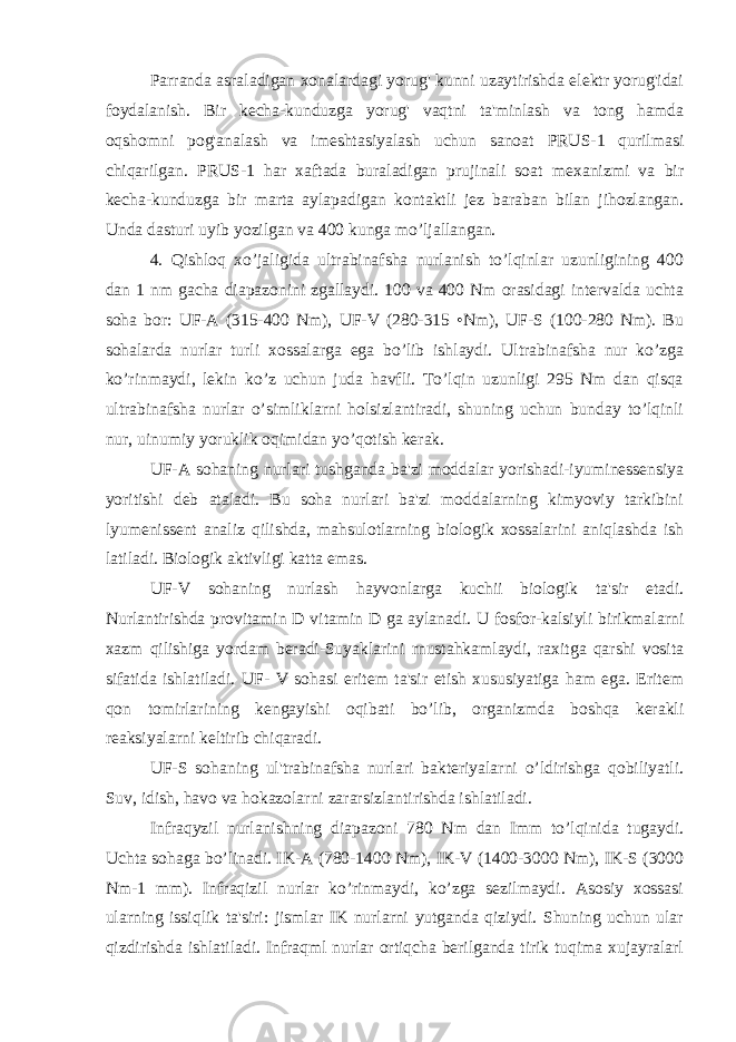 Parranda asraladigan xonalardagi yorug&#39; kunni uzaytirishda elektr yorug&#39;idai foydalanish. Bir kecha-kunduzga yorug&#39; vaqtni ta&#39;minlash va tong hamda oqshomni pog&#39;analash va imeshtasiyalash uchun sanoat PRUS-1 qurilmasi chiqarilgan. PRUS-1 har xaftada buraladigan prujinali soat mexanizmi va bir kecha-kunduzga bir marta aylapadigan kontaktli jez baraban bilan jihozlangan. Unda dasturi uyib yozilgan va 400 kunga mo’ljallangan. 4. Qishloq xo’jaligida ultrabinafsha nurlanish to’lqinlar uzunligining 400 dan 1 nm gacha diapazonini zgallaydi. 100 va 400 Nm orasidagi intervalda uchta soha bor: UF-A (315-400 Nm), UF-V (280-315 •Nm), UF-S (100-280 Nm). Bu sohalarda nurlar turli xossalarga ega bo’lib ishlaydi. Ultrabinafsha nur ko’zga ko’rinmaydi, lekin ko’z uchun juda havfli. To’lqin uzunligi 295 Nm dan qisqa ultrabinafsha nurlar o’simliklarni holsizlantiradi, shuning uchun bunday to’lqinli nur, uinumiy yoruklik oqimidan yo’qotish kerak. UF-A sohaning nurlari tushganda ba&#39;zi moddalar yorishadi-iyuminessensiya yoritishi deb ataladi. Bu soha nurlari ba&#39;zi moddalarning kimyoviy tarkibini lyumenissent analiz qilishda, mahsulotlarning biologik xossalarini aniqlashda ish latiladi. Biologik aktivligi katta emas. UF-V sohaning nurlash hayvonlarga kuchii biologik ta&#39;sir etadi. Nurlantirishda provitamin D vitamin D ga aylanadi. U fosfor-kalsiyli birikmalarni xazm qilishiga yordam beradi-Suyaklarini rnustahkamlaydi, raxitga qarshi vosita sifatida ishlatiladi. UF- V sohasi eritem ta&#39;sir etish xususiyatiga ham ega. Eritem qon tomirlarining kengayishi oqibati bo’lib, organizmda boshqa kerakli reaksiyalarni keltirib chiqaradi. UF-S sohaning ul&#39;trabinafsha nurlari bakteriyalarni o’ldirishga qobiliyatli. Suv, idish, havo va hokazolarni zararsizlantirishda ishlatiladi. Infraqyzil nurlanishning diapazoni 780 Nm dan Imm to’lqinida tugaydi. Uchta sohaga bo’linadi. IK-A (780-1400 Nm), IK-V (1400-3000 Nm), IK-S (3000 Nm-1 mm). Infraqizil nurlar ko’rinmaydi, ko’zga sezilmaydi. Asosiy xossasi ularning issiqlik ta&#39;siri: jismlar IK nurlarni yutganda qiziydi. Shuning uchun ular qizdirishda ishlatiladi. Infraqml nurlar ortiqcha berilganda tirik tuqima xujayralarl 