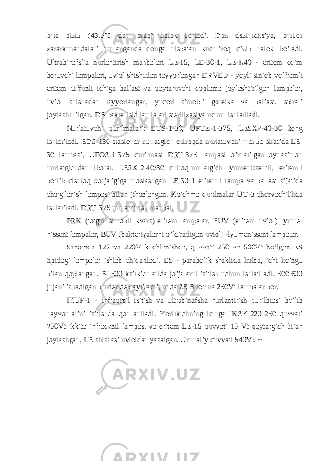 o’ta qizib (43.5°S dan ortiq) halok bo’ladi. Don dszinfeksiya, ombor zararkunandalari nurlanganda donga nisbatan kuchliroq qizib halok bo’ladi. Ultrabinafslia nurlantirish manbalari LE-15, LE-30-1, LE-R40 - eritem oqim beruvchi lampalari, uviol shishadan tayyorlangan DRVED - yoyli siniob volframli eritem diffuzli ichiga ballast va qaytaruvchi qoplama joylashtirilgan lampalar, uviol shishadan tayyorlangan, yuqori simobli gorelka va baliast. spirali joylashtiriigan. DB bakterisid lamialari sterilizasiya uchun ishlatiladi. Nurlatuvchi qurilmalari: EOS-1-30, UFOZ-1-375, LESX2-40-30 keng ishlatiladi. EOS-130-stasionar nurlatgich-chiroqda nurlatuvchi manba sifatida LE- 30 lampasi, UFOZ-1-375 qurilmasi DRT-375 Jampasi o’rnatilgan oynasimon nurlatgichdan iborat. LESX-2-40/30 chiroq-nurlatgich lyumenissentli, eritemli bo’lib qishloq xo’jaligiga moslashgan LE-30-1 eritemli lampa va ballast sifatida cho&#39;g&#39;lanish lampasi bilan jihozlangan. Ko’chma qurilmalar UO-3 chorvachilikda ishlatiladi. DRT-375 nurlantirish manbai. PRK (to&#39;g&#39;ri simobli kvars)-eritem lampalar, EUV (eritem uviol) lyume- nissent lampalar, BUV (bakteriyalarni o’ldiradigan uviol) -lyumenissent lampalar. Sanoatda 127 va 220V kuchlanishda, quvvati 250 va 500Vt bo’lgan ES tipidagi lampalar ishlab chiqariladi. ES - parabolik shaklida kolba, ichi ko’zgu bilan qoplangan. BI-500 ksitkichlarida jo’jalarni isitish uchun ishlatiladi. 500-600 jujani isitadigan bruder deb aytiJacli, unda ZS-3 to’rtta 250Vt lampalar bor, IKUF-1 - infraqizil isitish va ultrabinafsha nurlantirish qurilbiasi bo’lib hayvonlarini isitishda qo’llaniladi. Yoritkichning ichiga IKZK-220-250 quvvati 250Vt ikkita infraqyzil lampasi va eritem LE-15 quvvati 15 Vt qaytargich biian joylashgan, LE shishasi uvioldan yasaigan. Urnuaiiy quvvati 540Vt. ~ 