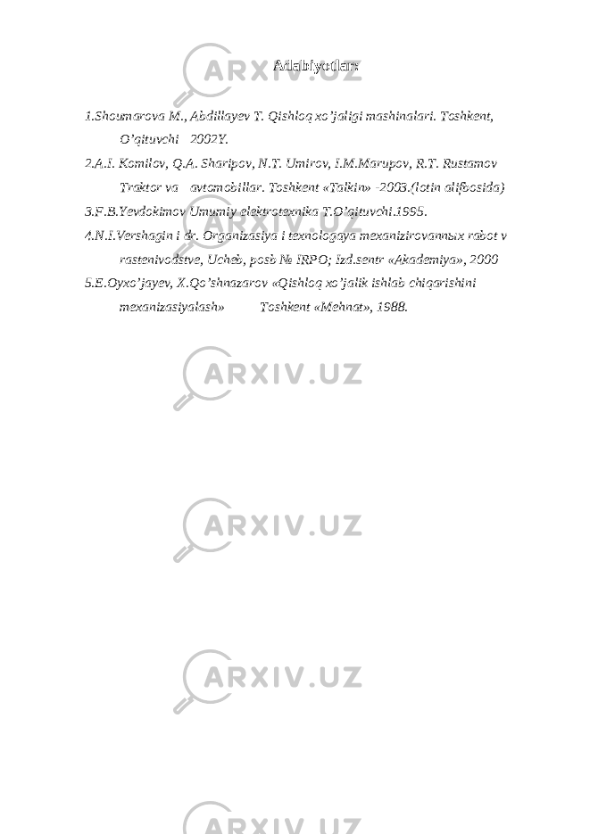 Adabiyotlar: 1.Shoumarova M., Abdillayev T. Qishloq xo’jaligi mash i nalari. Toshkent, O’qituvchi 2002Y. 2.A.I. Komilov, Q.A. Sharipov, N.T. Umirov, I.M.Marupov, R.T. Rustamov Traktor va avtomobillar. Toshkent «Talkin» -2003.(lotin alifbosida) 3.F.B.Yevdokimov Umumiy elektrotexnika T.O’qituvchi.1995. 4.N.I.Vershagin i dr. Organizasiya i texnologaya mexanizirovannыx rabot v rastenivodstve, Ucheb, posb № IRPO; Izd.sentr «Akademiya», 2000 5.E.Oyxo’jayev, X.Qo’shnazarov «Qishloq xo’jalik ishlab chiqarishini mexanizasiyalash» Toshkent «Mehnat», 1988. 